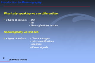 GE Medical Systems
e
Introduction to Mammography
Physically speaking we can differentiate:
• 3 types of tissues : - skin
- fat
- fibro – glandular tissues
Radiologically we will see:
• 4 types of lesions : - “black » images
- micro-calcifications
- opacities
- fibrous signals
 