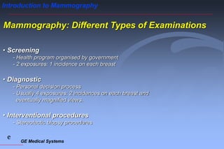 GE Medical Systems
e
Introduction to Mammography
Mammography: Different Types of Examinations
• Screening
- Health program organised by government
- 2 exposures: 1 incidence on each breast
• Diagnostic
- Personal decision process
- Usually 4 exposures: 2 incidences on each breast and
eventually magnified views.
• Interventional procedures
- Stereotactic biopsy procedures
 