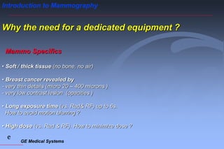 GE Medical Systems
e
Introduction to Mammography
Why the need for a dedicated equipment ?
• Soft / thick tissue (no bone, no air)
• Breast cancer revealed by
- very thin details (micro 20 – 400 microns )
- very low contrast lesion (opacities )
• Long exposure time (vs. Rad& RF) up to 6s.
How to avoid motion blurring ?
• High dose (vs. Rad & RF). How to minimize dose ?
Mammo Specifics
 