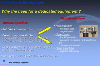 GE Medical Systems
e
Introduction to Mammography
• High resolution
- fine focal spot
- magnification
• High contrast
- low kV generator
- special X-Ray beam - anti scattering
grid
- compression device
• High Power tube
- adapted XR energy
Technical answer
Why the need for a dedicated equipment ?
• Soft / thick tissue (no bone, no air)
• Breast cancer revealed by
- very thin details (micro 20 – 400 microns )
- very low contrast lesion (opacities )
• Long exposure time (vs. Rad& RF) up to 6s.
How to avoid motion blurring ?
• High dose (vs. Rad & RF). How to minimize dose ?
Mammo Specifics
 