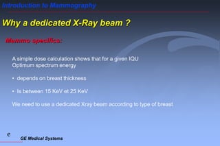 GE Medical Systems
e
Introduction to Mammography
Why a dedicated X-Ray beam ?
Mammo specifics:
A simple dose calculation shows that for a given IQU
Optimum spectrum energy
• depends on breast thickness
• Is between 15 KeV et 25 KeV
We need to use a dedicated Xray beam according to type of breast
 