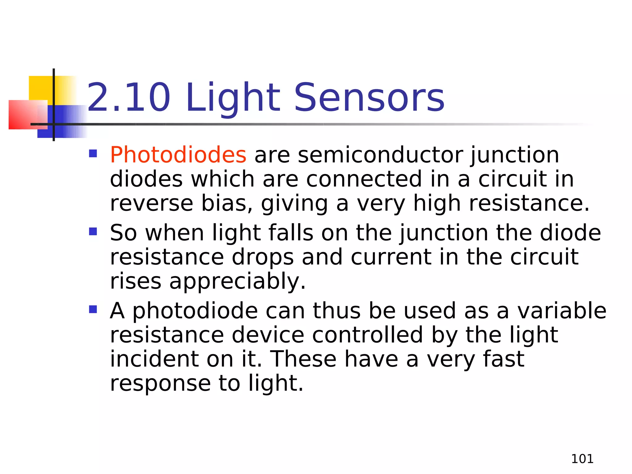 2.10 Light Sensors






Photodiodes are semiconductor junction
diodes which are connected in a circuit in
reverse bias, giving a very high resistance.
So when light falls on the junction the diode
resistance drops and current in the circuit
rises appreciably.
A photodiode can thus be used as a variable
resistance device controlled by the light
incident on it. These have a very fast
response to light.
101

 