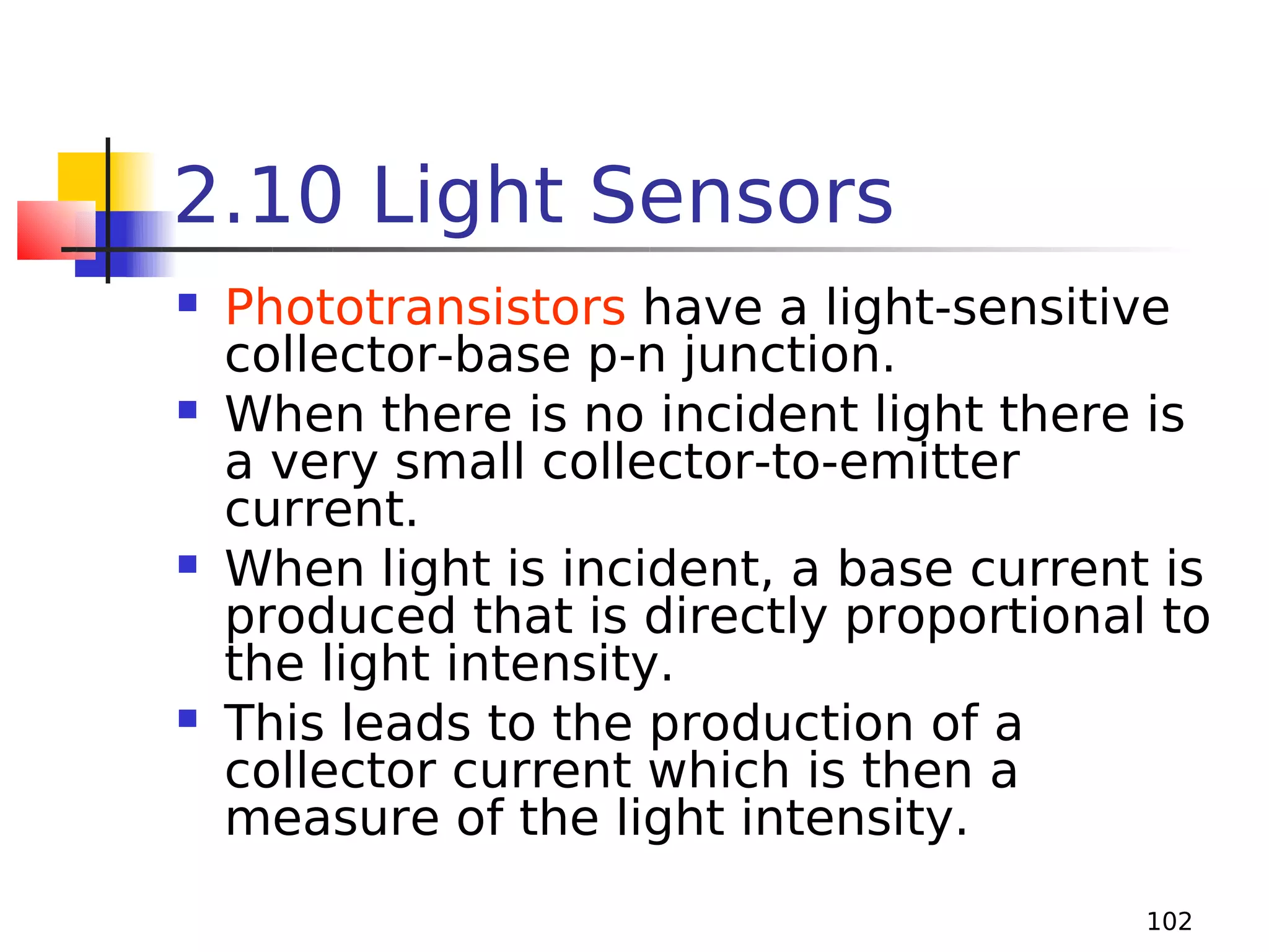 2.10 Light Sensors








Phototransistors have a light-sensitive
collector-base p-n junction.
When there is no incident light there is
a very small collector-to-emitter
current.
When light is incident, a base current is
produced that is directly proportional to
the light intensity.
This leads to the production of a
collector current which is then a
measure of the light intensity.
102

 