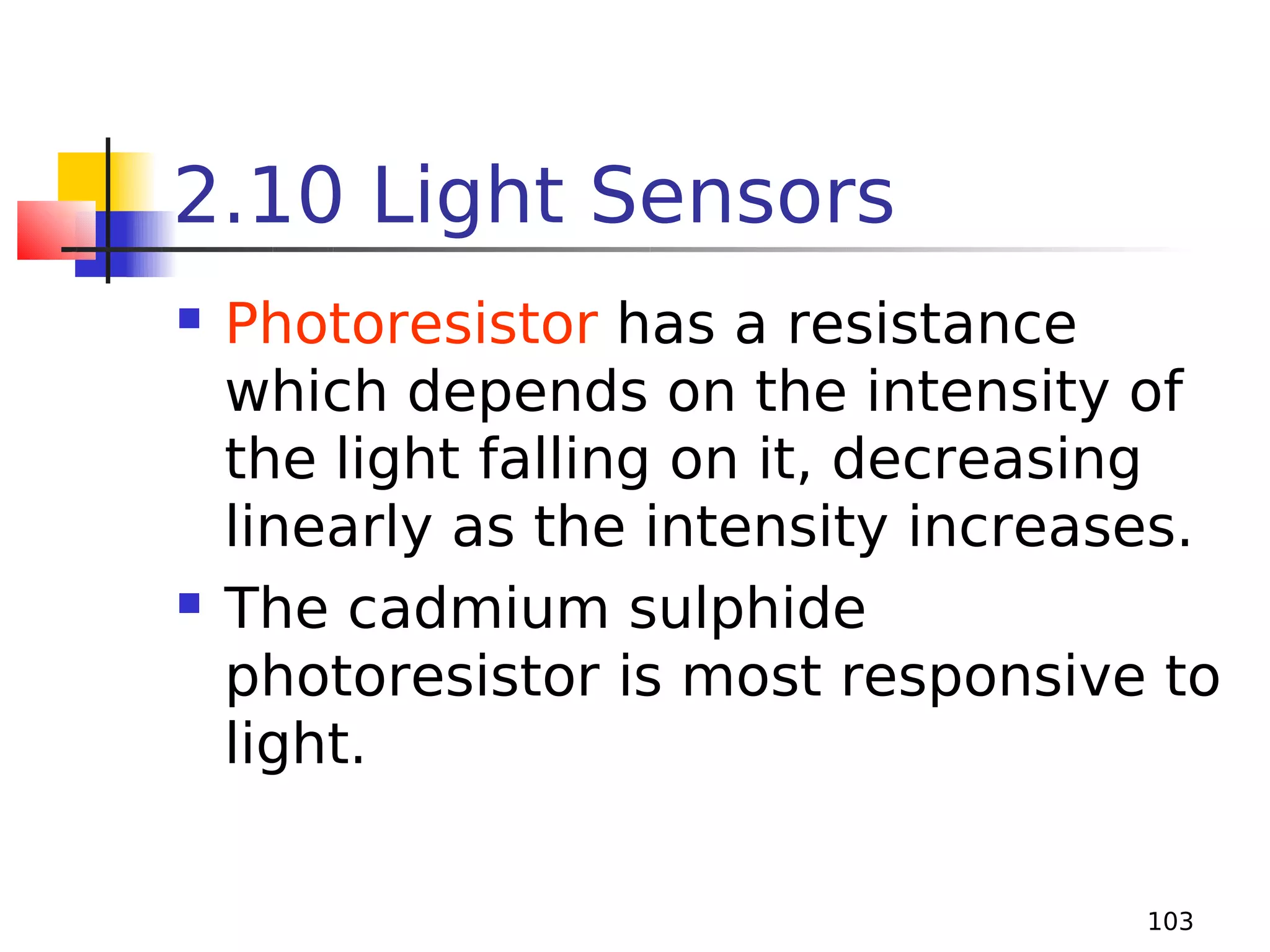 2.10 Light Sensors




Photoresistor has a resistance
which depends on the intensity of
the light falling on it, decreasing
linearly as the intensity increases.
The cadmium sulphide
photoresistor is most responsive to
light.
103

 