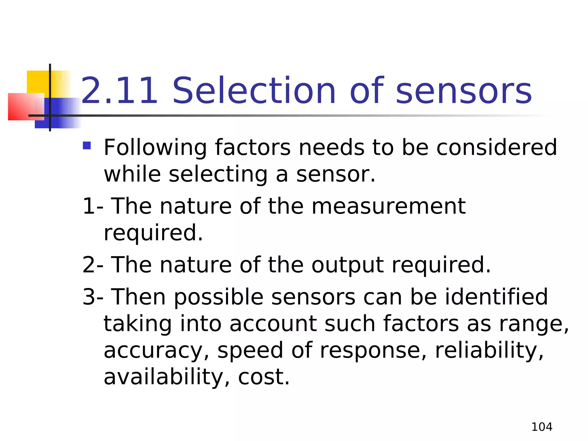 2.11 Selection of sensors
Following factors needs to be considered
while selecting a sensor.
1- The nature of the measurement
required.
2- The nature of the output required.
3- Then possible sensors can be identified
taking into account such factors as range,
accuracy, speed of response, reliability,
availability, cost.


104

 