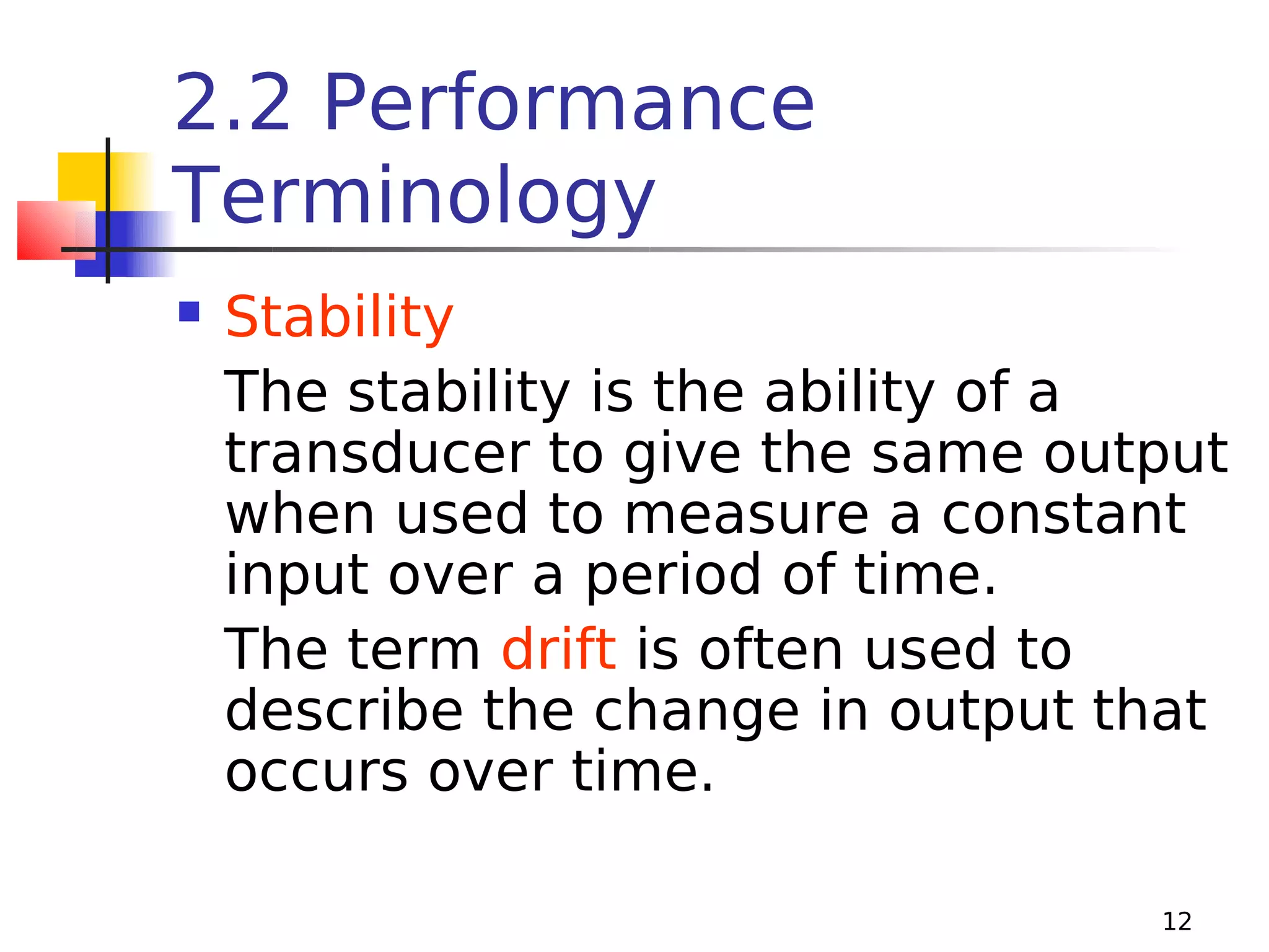 2.2 Performance
Terminology


Stability
The stability is the ability of a
transducer to give the same output
when used to measure a constant
input over a period of time.
The term drift is often used to
describe the change in output that
occurs over time.
12

 