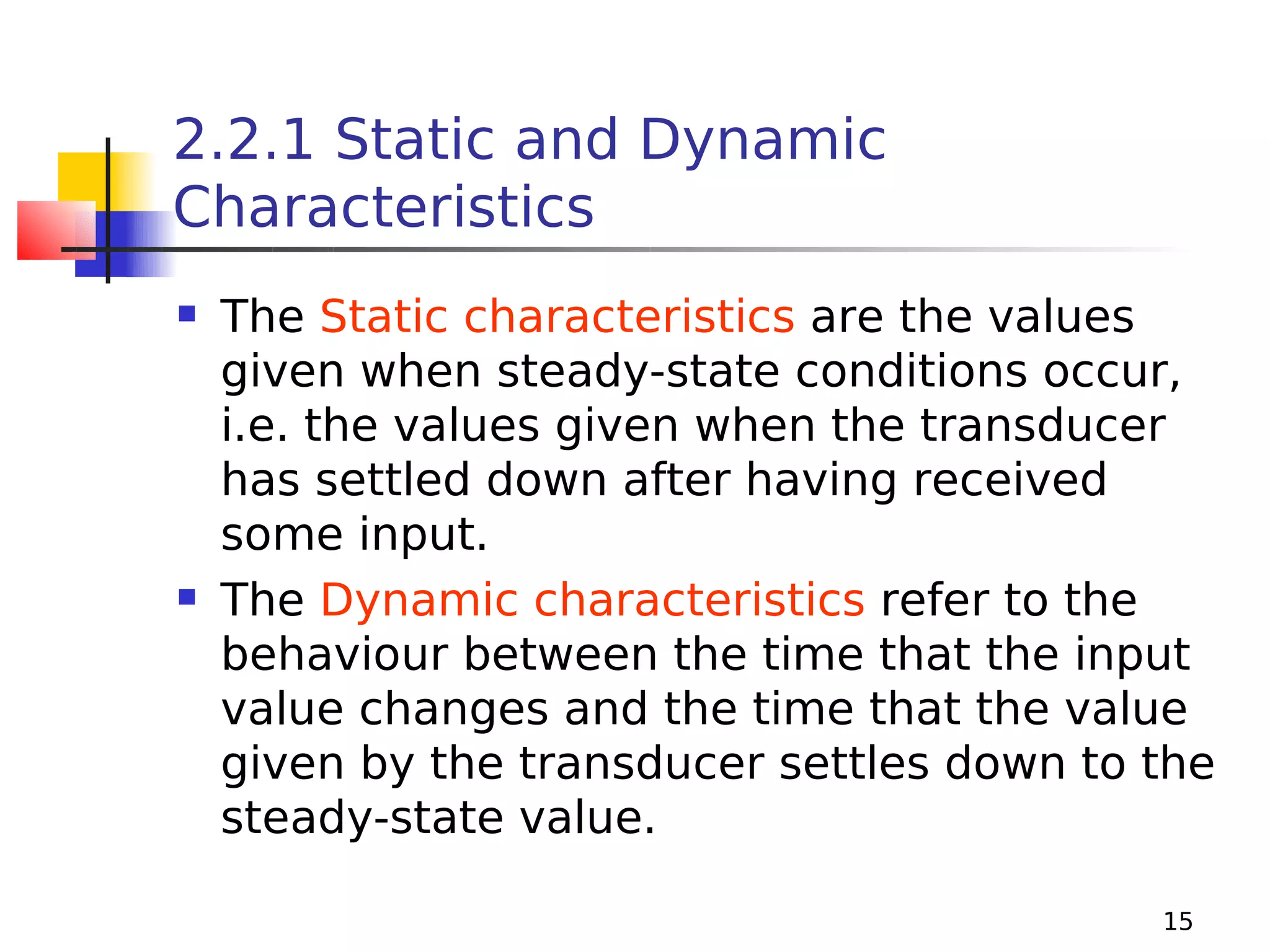 2.2.1 Static and Dynamic
Characteristics




The Static characteristics are the values
given when steady-state conditions occur,
i.e. the values given when the transducer
has settled down after having received
some input.
The Dynamic characteristics refer to the
behaviour between the time that the input
value changes and the time that the value
given by the transducer settles down to the
steady-state value.
15

 