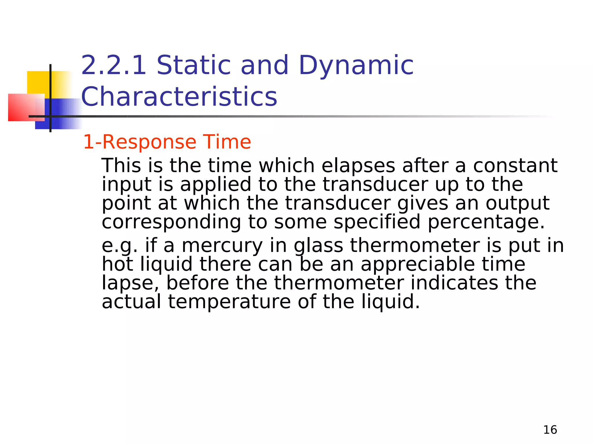2.2.1 Static and Dynamic
Characteristics
1-Response Time
This is the time which elapses after a constant
input is applied to the transducer up to the
point at which the transducer gives an output
corresponding to some specified percentage.
e.g. if a mercury in glass thermometer is put in
hot liquid there can be an appreciable time
lapse, before the thermometer indicates the
actual temperature of the liquid.

16

 