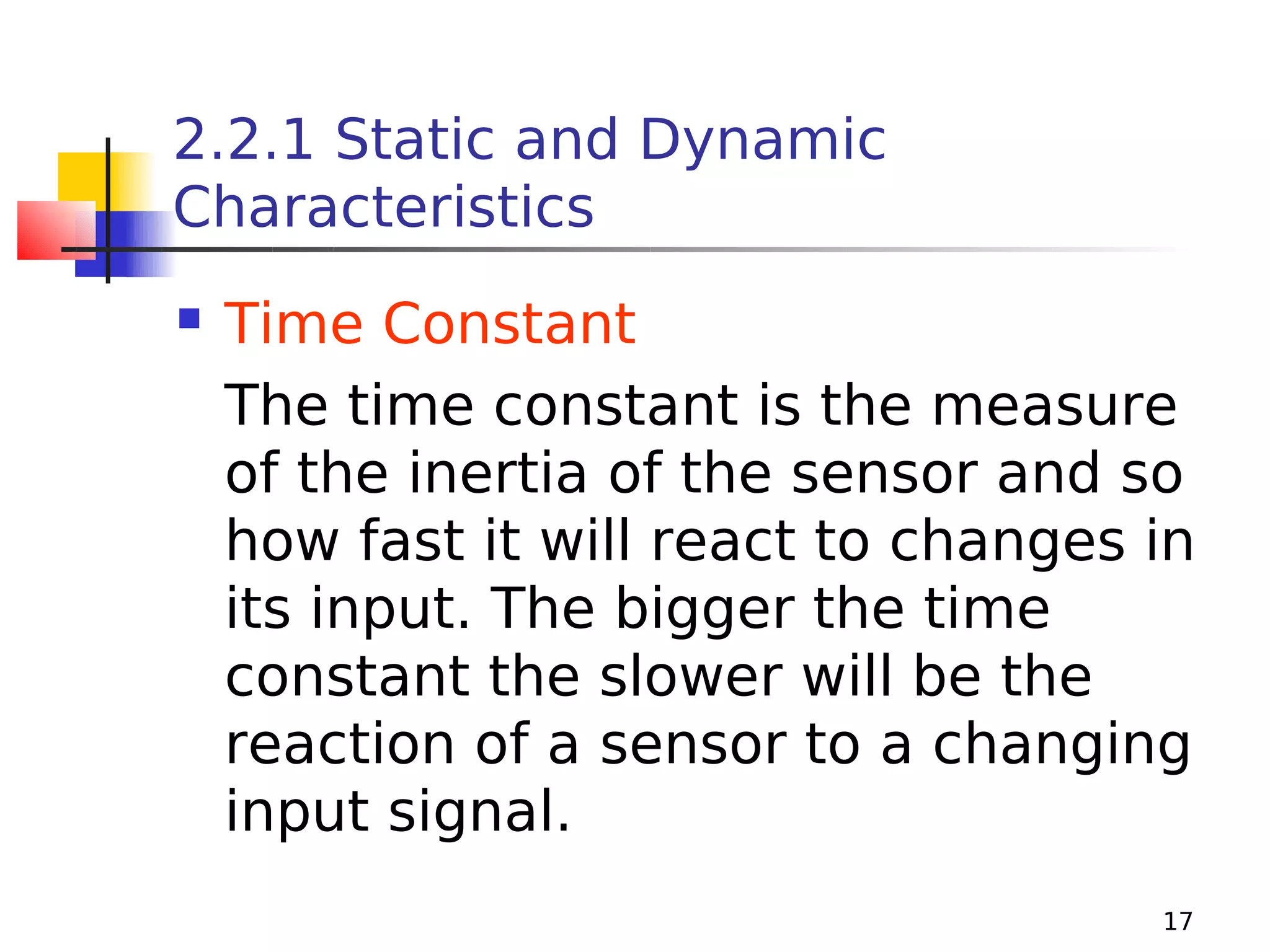 2.2.1 Static and Dynamic
Characteristics


Time Constant
The time constant is the measure
of the inertia of the sensor and so
how fast it will react to changes in
its input. The bigger the time
constant the slower will be the
reaction of a sensor to a changing
input signal.
17

 