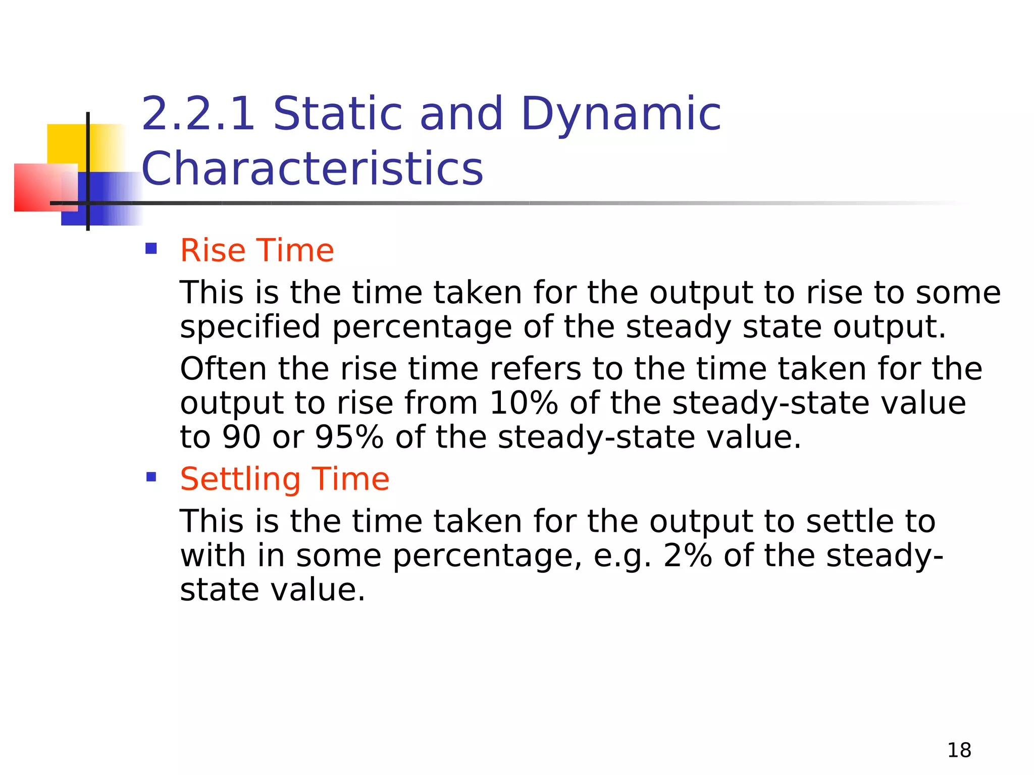2.2.1 Static and Dynamic
Characteristics
Rise Time
This is the time taken for the output to rise to some
specified percentage of the steady state output.
Often the rise time refers to the time taken for the
output to rise from 10% of the steady-state value
to 90 or 95% of the steady-state value.
 Settling Time
This is the time taken for the output to settle to
with in some percentage, e.g. 2% of the steadystate value.


18

 