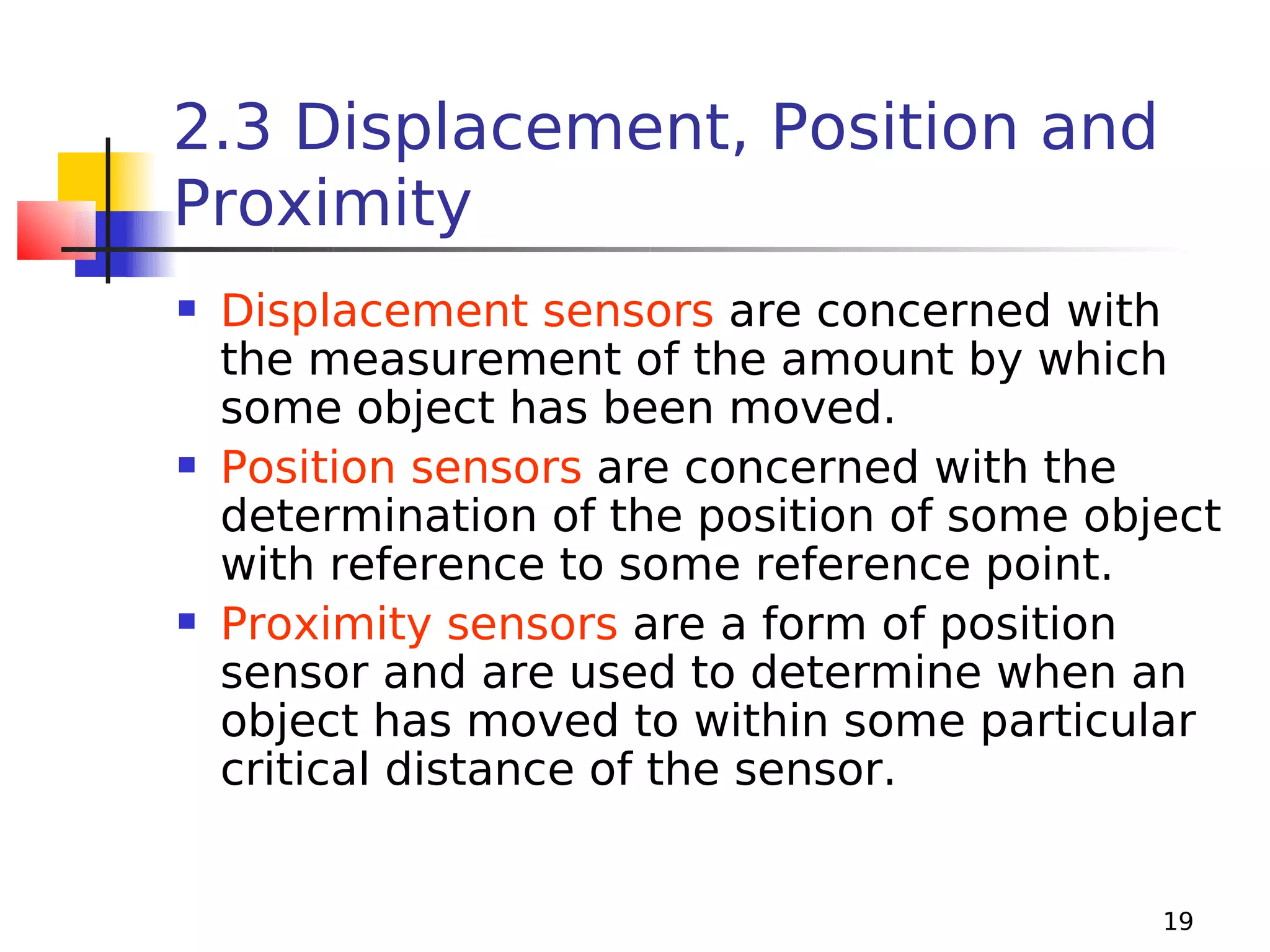 2.3 Displacement, Position and
Proximity






Displacement sensors are concerned with
the measurement of the amount by which
some object has been moved.
Position sensors are concerned with the
determination of the position of some object
with reference to some reference point.
Proximity sensors are a form of position
sensor and are used to determine when an
object has moved to within some particular
critical distance of the sensor.
19

 
