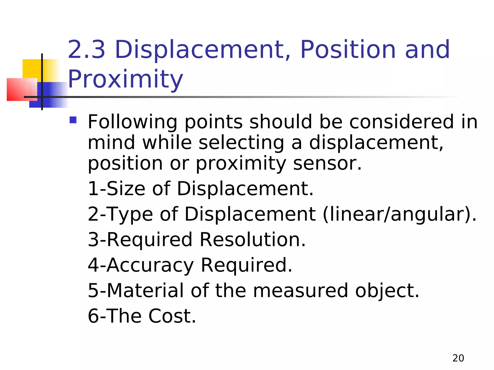 2.3 Displacement, Position and
Proximity


Following points should be considered in
mind while selecting a displacement,
position or proximity sensor.
1-Size of Displacement.
2-Type of Displacement (linear/angular).
3-Required Resolution.
4-Accuracy Required.
5-Material of the measured object.
6-The Cost.
20

 
