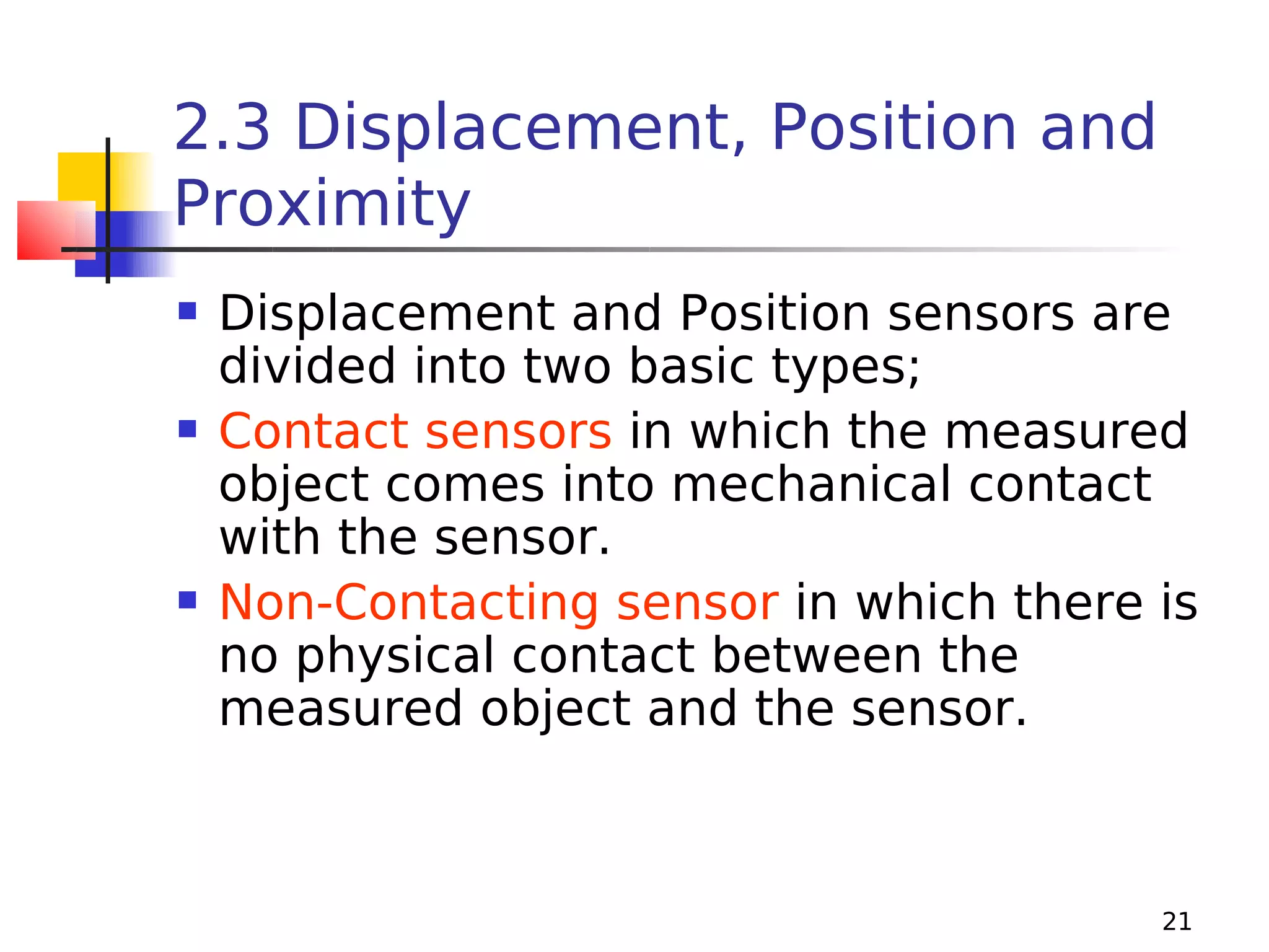 2.3 Displacement, Position and
Proximity






Displacement and Position sensors are
divided into two basic types;
Contact sensors in which the measured
object comes into mechanical contact
with the sensor.
Non-Contacting sensor in which there is
no physical contact between the
measured object and the sensor.

21

 
