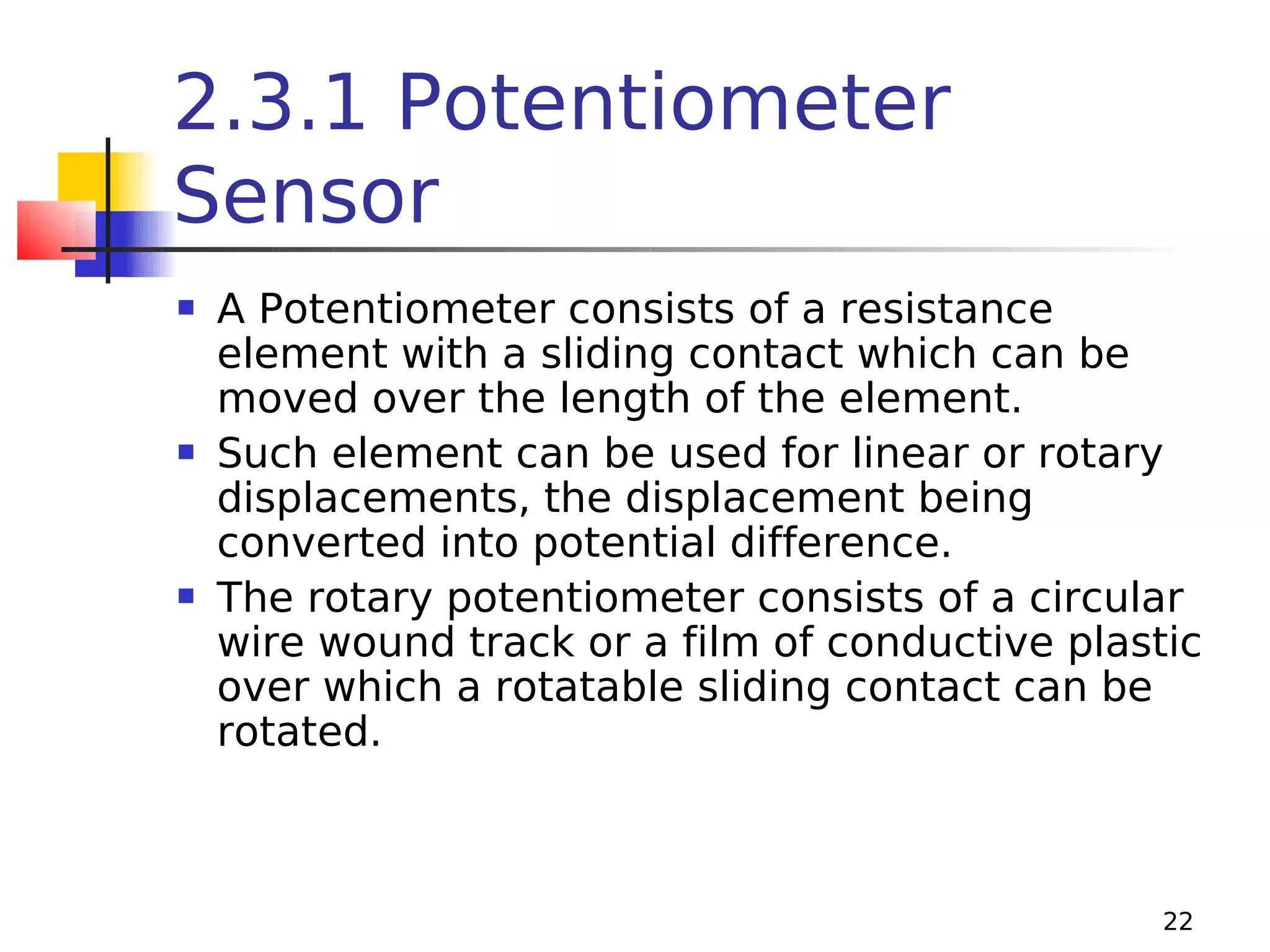 2.3.1 Potentiometer
Sensor






A Potentiometer consists of a resistance
element with a sliding contact which can be
moved over the length of the element.
Such element can be used for linear or rotary
displacements, the displacement being
converted into potential difference.
The rotary potentiometer consists of a circular
wire wound track or a film of conductive plastic
over which a rotatable sliding contact can be
rotated.

22

 