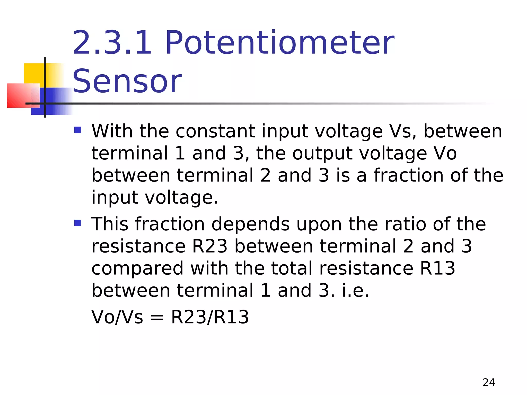 2.3.1 Potentiometer
Sensor




With the constant input voltage Vs, between
terminal 1 and 3, the output voltage Vo
between terminal 2 and 3 is a fraction of the
input voltage.
This fraction depends upon the ratio of the
resistance R23 between terminal 2 and 3
compared with the total resistance R13
between terminal 1 and 3. i.e.
Vo/Vs = R23/R13

24

 