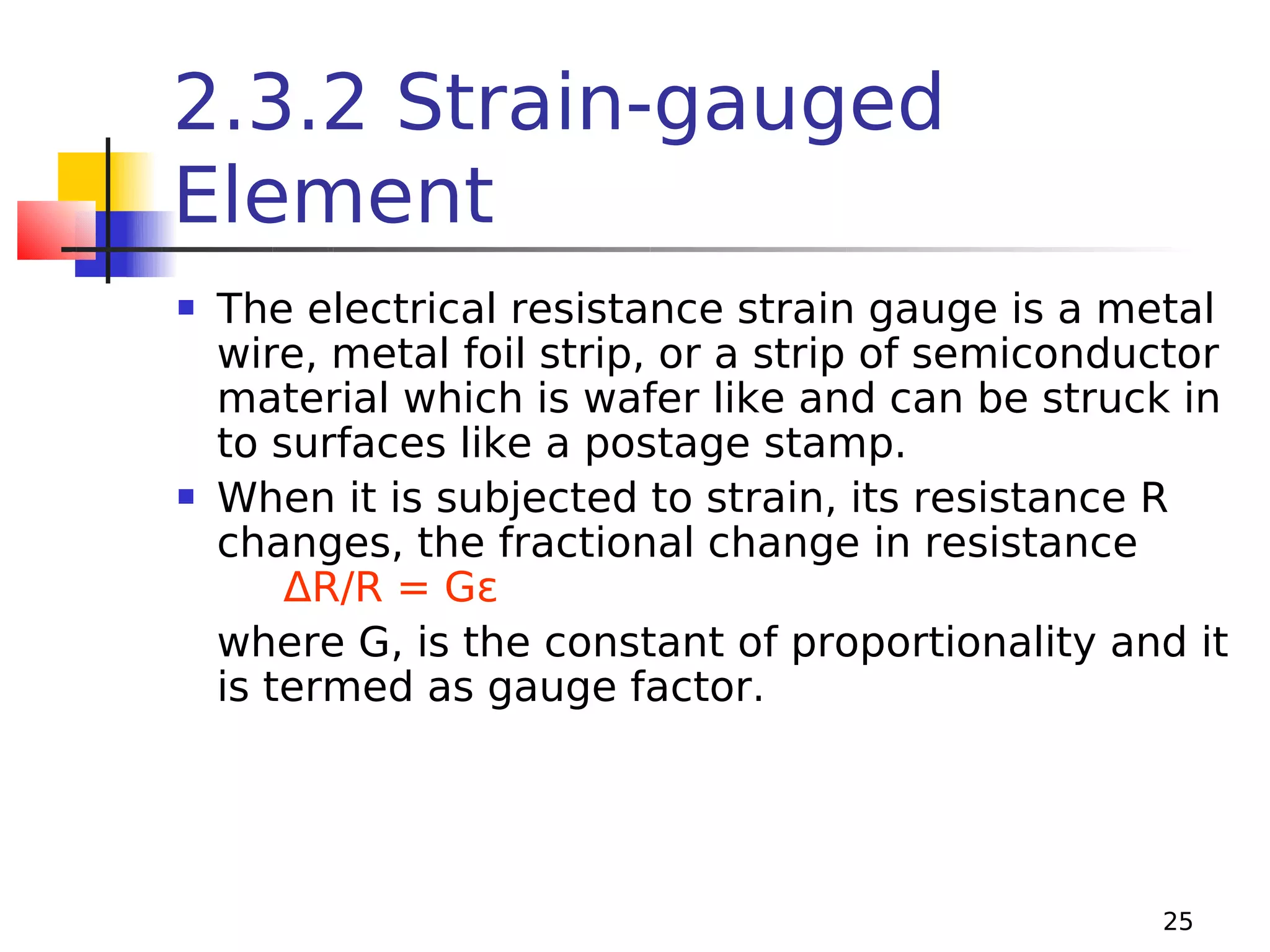 2.3.2 Strain-gauged
Element




The electrical resistance strain gauge is a metal
wire, metal foil strip, or a strip of semiconductor
material which is wafer like and can be struck in
to surfaces like a postage stamp.
When it is subjected to strain, its resistance R
changes, the fractional change in resistance
ΔR/R = Gε
where G, is the constant of proportionality and it
is termed as gauge factor.

25

 