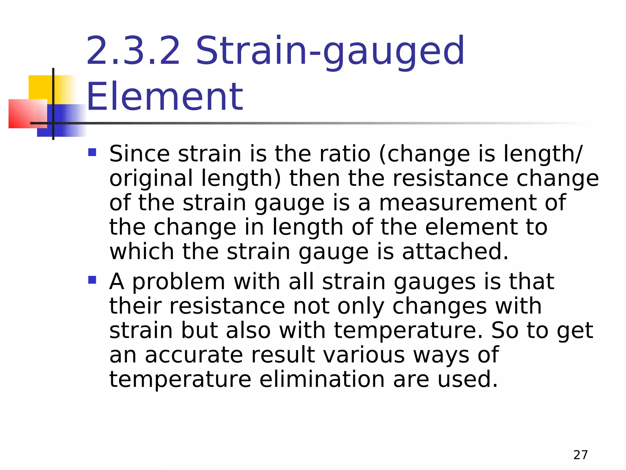 2.3.2 Strain-gauged
Element




Since strain is the ratio (change is length/
original length) then the resistance change
of the strain gauge is a measurement of
the change in length of the element to
which the strain gauge is attached.
A problem with all strain gauges is that
their resistance not only changes with
strain but also with temperature. So to get
an accurate result various ways of
temperature elimination are used.
27

 