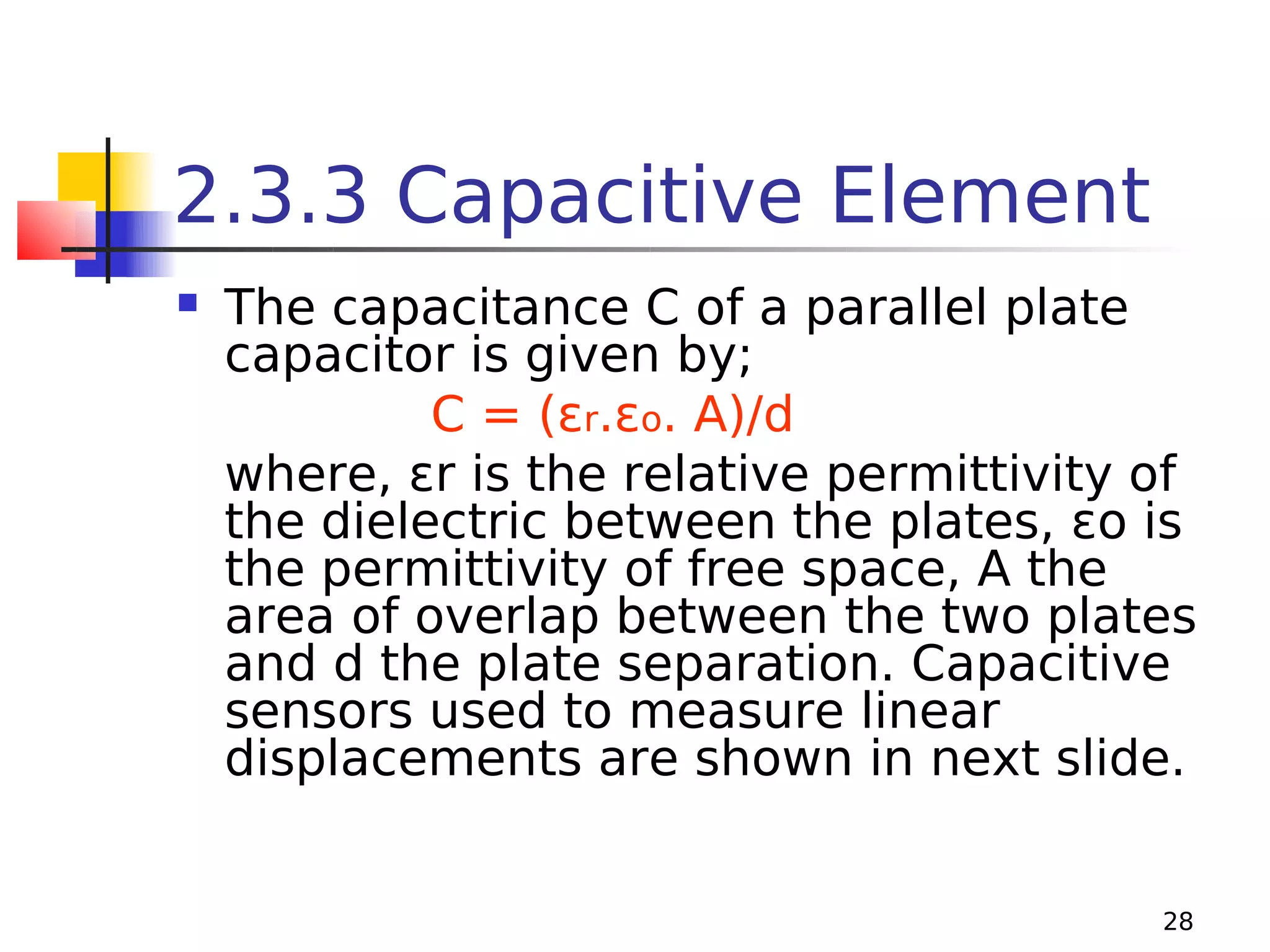 2.3.3 Capacitive Element


The capacitance C of a parallel plate
capacitor is given by;
C = (εr.εo. A)/d
where, εr is the relative permittivity of
the dielectric between the plates, εo is
the permittivity of free space, A the
area of overlap between the two plates
and d the plate separation. Capacitive
sensors used to measure linear
displacements are shown in next slide.
28

 