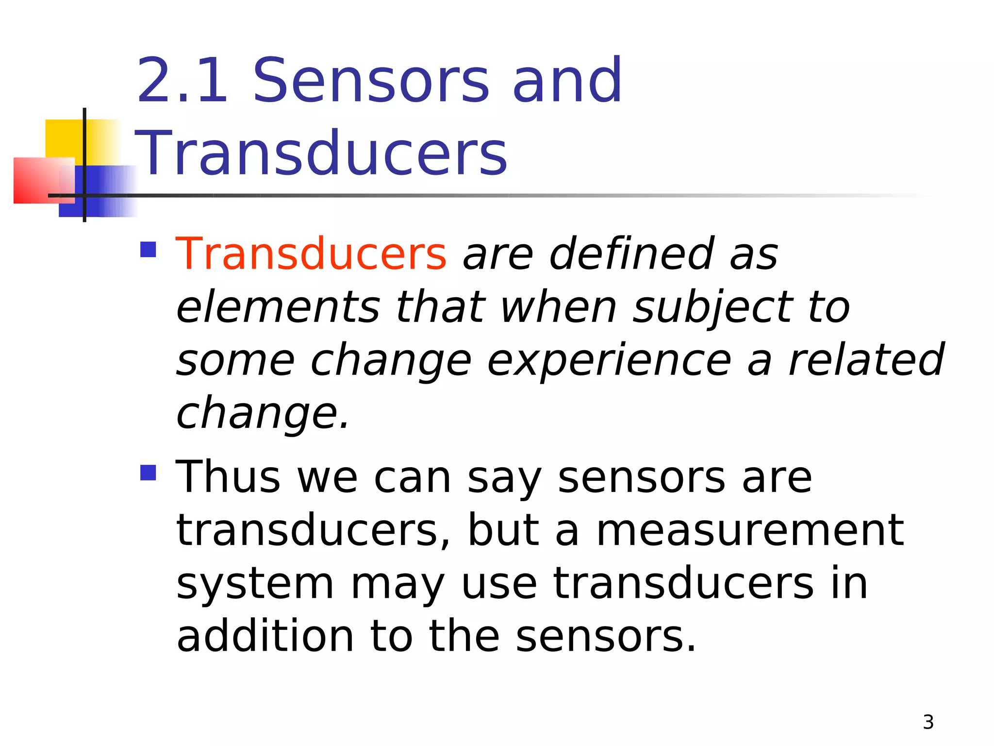 2.1 Sensors and
Transducers




Transducers are defined as
elements that when subject to
some change experience a related
change.
Thus we can say sensors are
transducers, but a measurement
system may use transducers in
addition to the sensors.
3

 