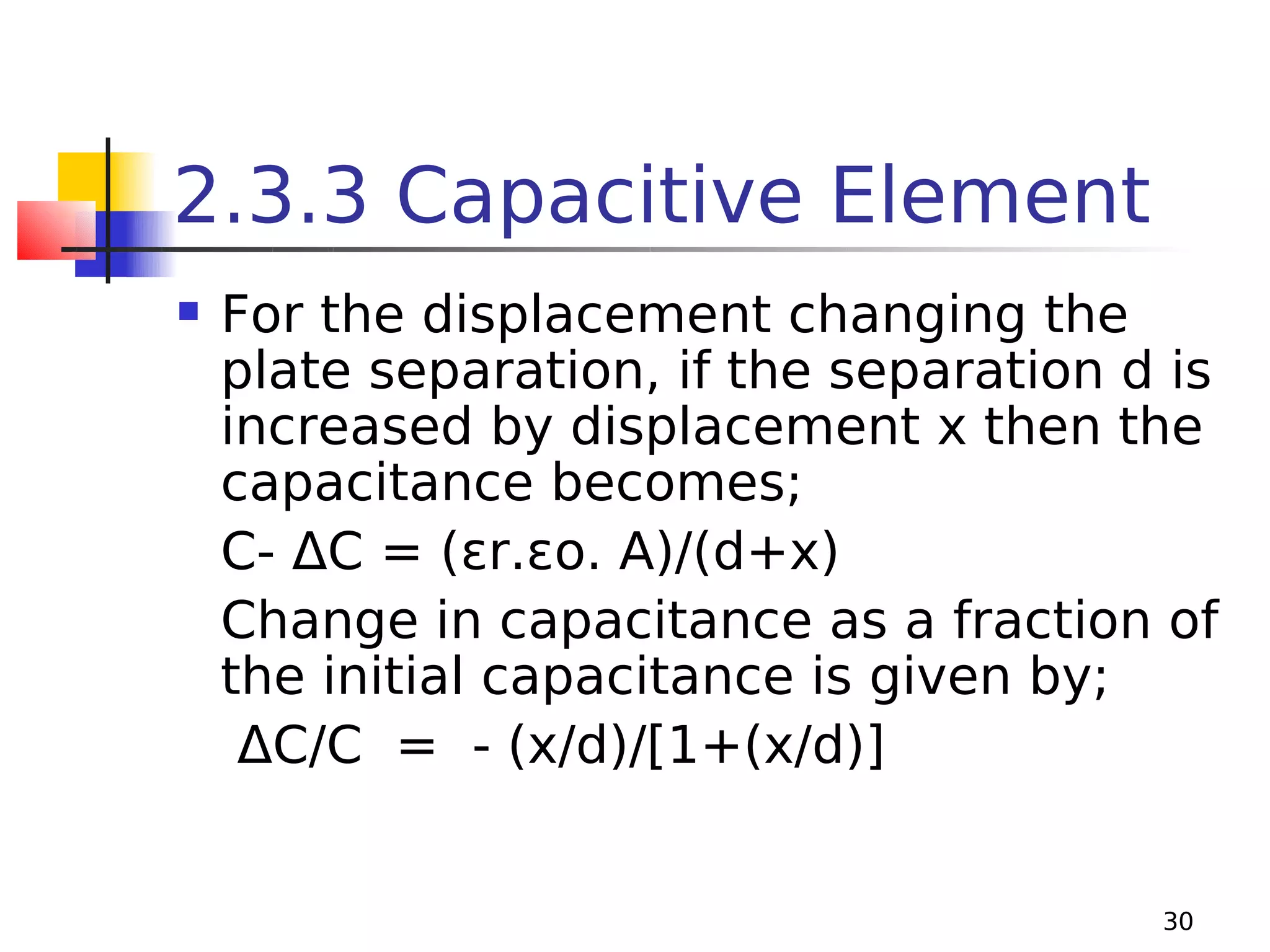 2.3.3 Capacitive Element


For the displacement changing the
plate separation, if the separation d is
increased by displacement x then the
capacitance becomes;
C- ΔC = (εr.εo. A)/(d+x)
Change in capacitance as a fraction of
the initial capacitance is given by;
ΔC/C = - (x/d)/[1+(x/d)]

30

 
