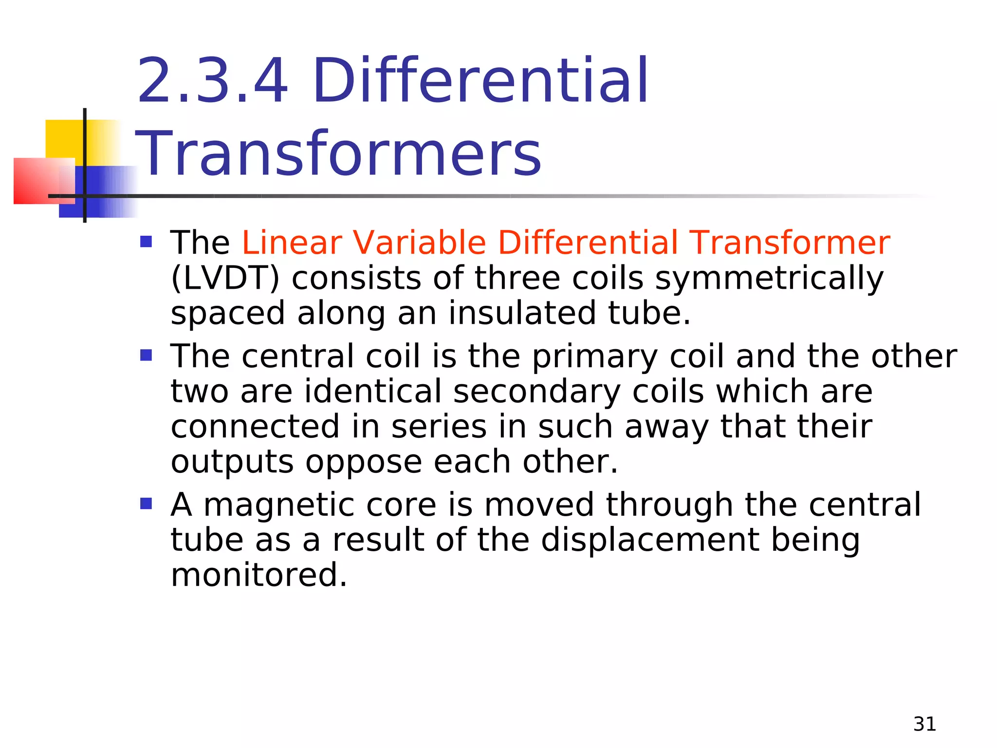 2.3.4 Differential
Transformers






The Linear Variable Differential Transformer
(LVDT) consists of three coils symmetrically
spaced along an insulated tube.
The central coil is the primary coil and the other
two are identical secondary coils which are
connected in series in such away that their
outputs oppose each other.
A magnetic core is moved through the central
tube as a result of the displacement being
monitored.

31

 