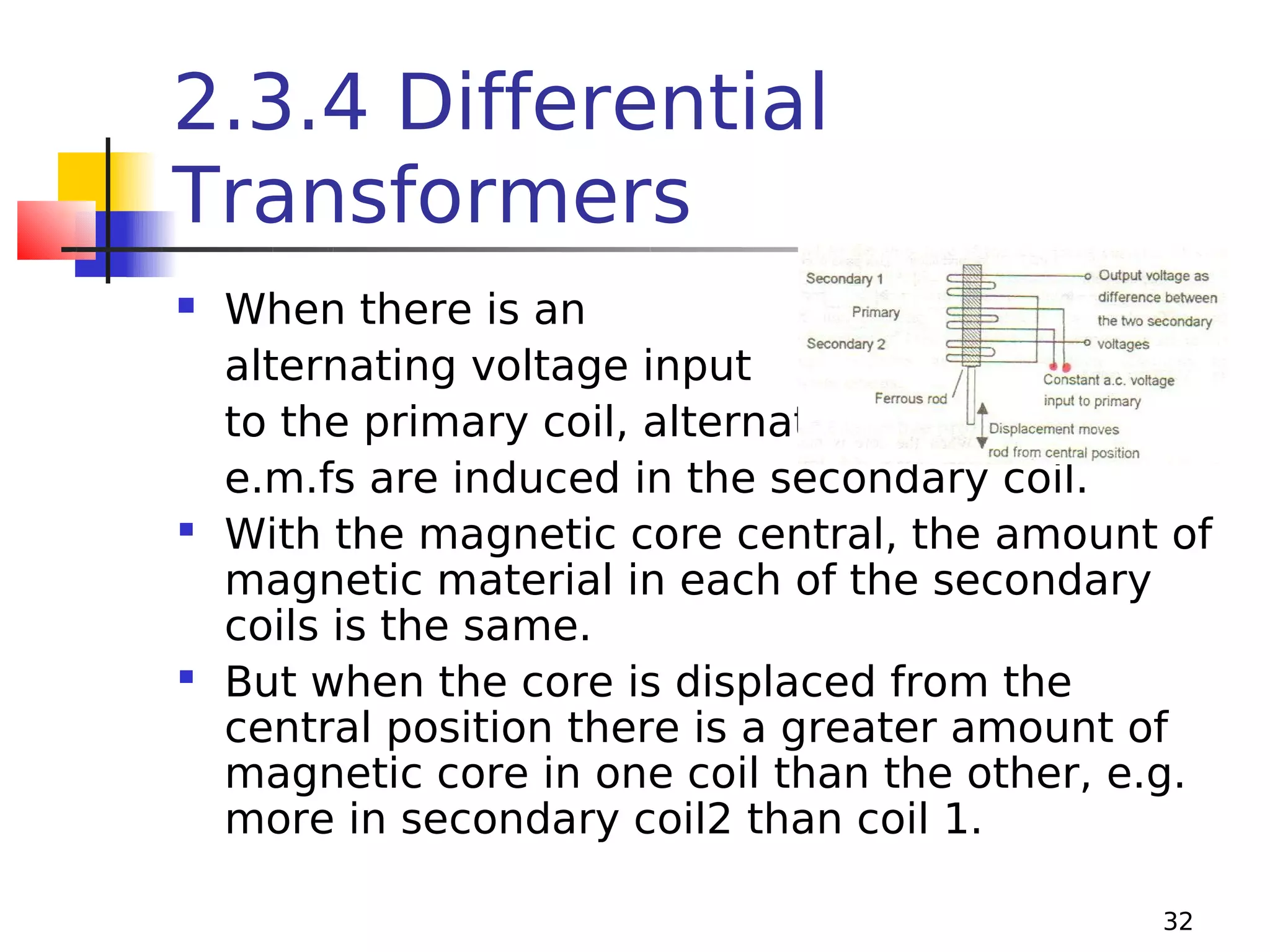 2.3.4 Differential
Transformers
When there is an
alternating voltage input
to the primary coil, alternating
e.m.fs are induced in the secondary coil.
 With the magnetic core central, the amount of
magnetic material in each of the secondary
coils is the same.
 But when the core is displaced from the
central position there is a greater amount of
magnetic core in one coil than the other, e.g.
more in secondary coil2 than coil 1.


32

 