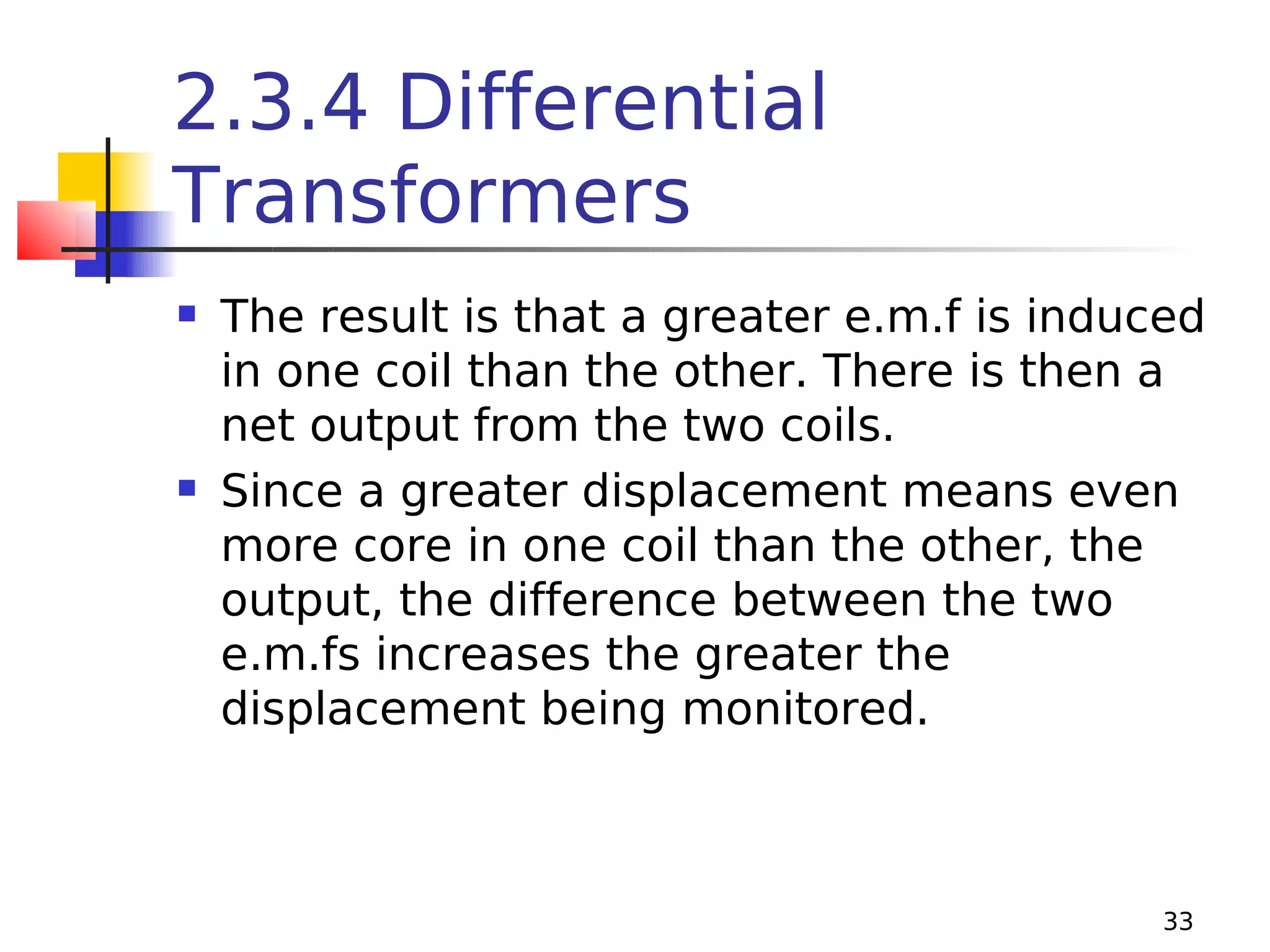 2.3.4 Differential
Transformers




The result is that a greater e.m.f is induced
in one coil than the other. There is then a
net output from the two coils.
Since a greater displacement means even
more core in one coil than the other, the
output, the difference between the two
e.m.fs increases the greater the
displacement being monitored.

33

 