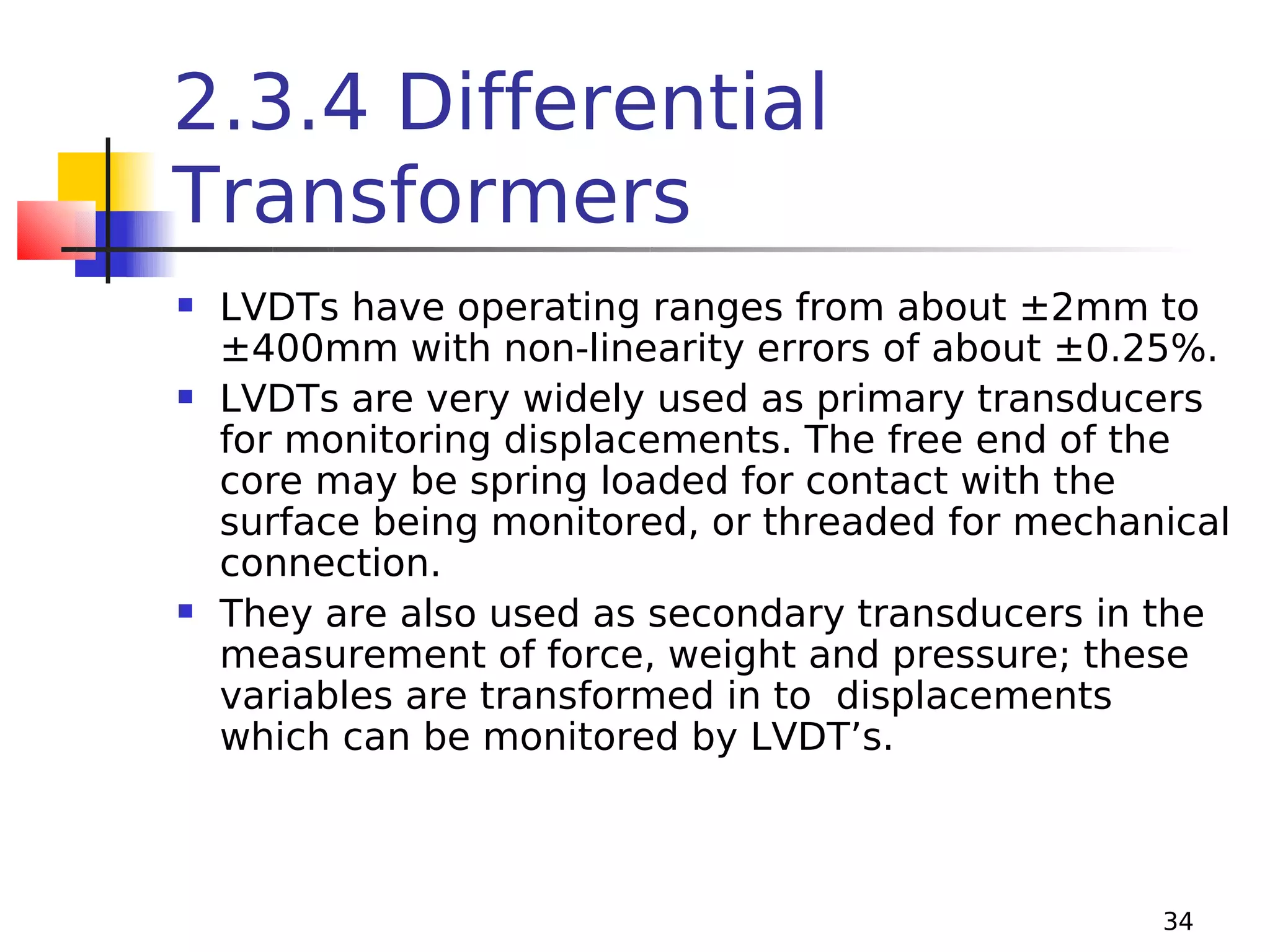 2.3.4 Differential
Transformers






LVDTs have operating ranges from about ±2mm to
±400mm with non-linearity errors of about ±0.25%.
LVDTs are very widely used as primary transducers
for monitoring displacements. The free end of the
core may be spring loaded for contact with the
surface being monitored, or threaded for mechanical
connection.
They are also used as secondary transducers in the
measurement of force, weight and pressure; these
variables are transformed in to displacements
which can be monitored by LVDT’s.

34

 