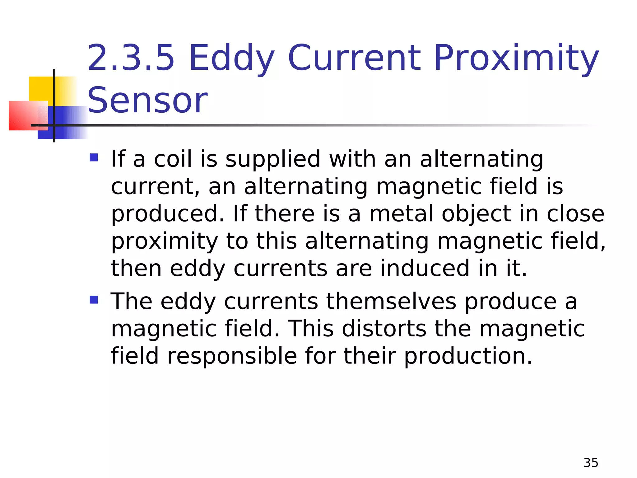 2.3.5 Eddy Current Proximity
Sensor




If a coil is supplied with an alternating
current, an alternating magnetic field is
produced. If there is a metal object in close
proximity to this alternating magnetic field,
then eddy currents are induced in it.
The eddy currents themselves produce a
magnetic field. This distorts the magnetic
field responsible for their production.

35

 