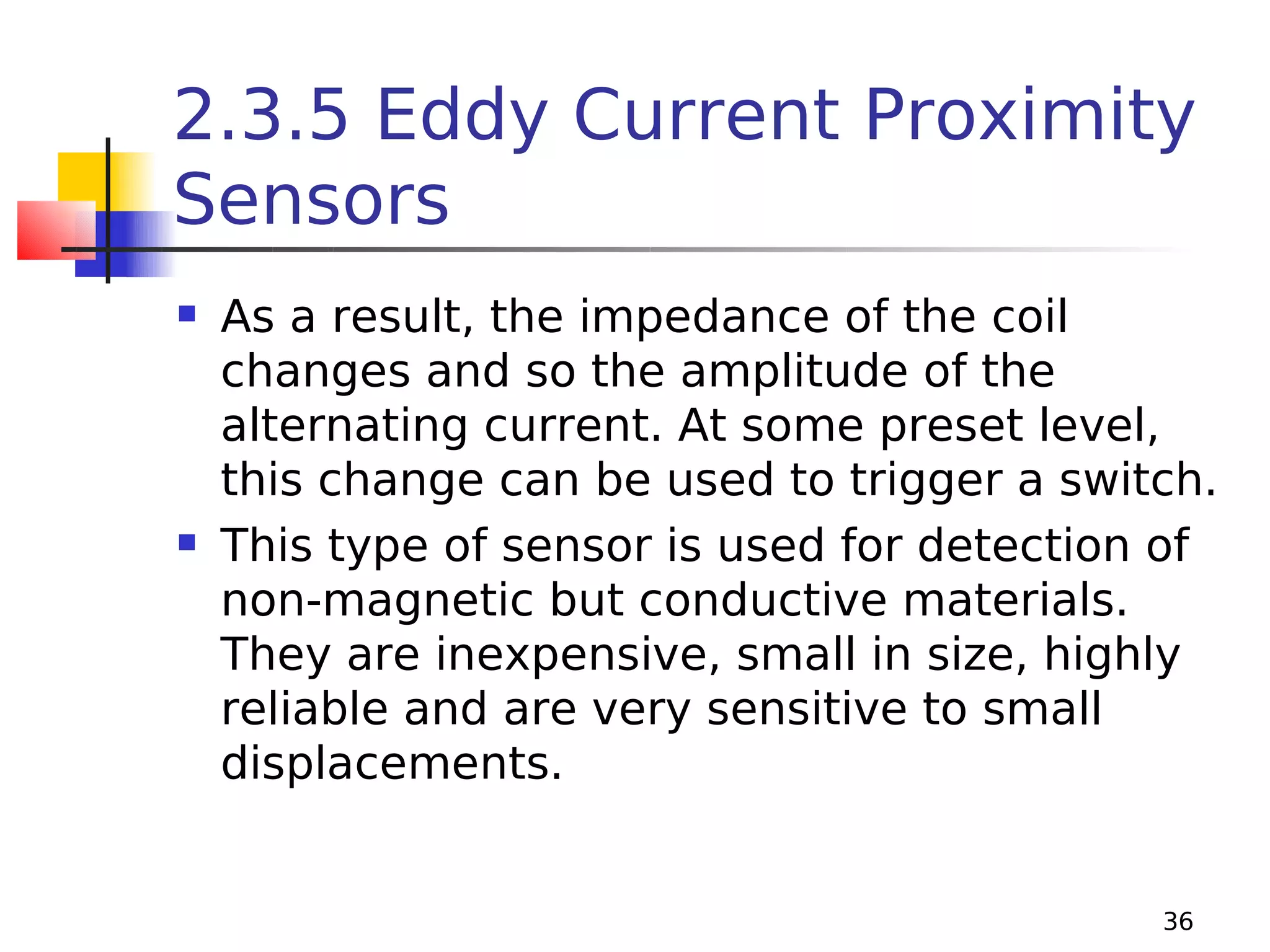 2.3.5 Eddy Current Proximity
Sensors




As a result, the impedance of the coil
changes and so the amplitude of the
alternating current. At some preset level,
this change can be used to trigger a switch.
This type of sensor is used for detection of
non-magnetic but conductive materials.
They are inexpensive, small in size, highly
reliable and are very sensitive to small
displacements.

36

 