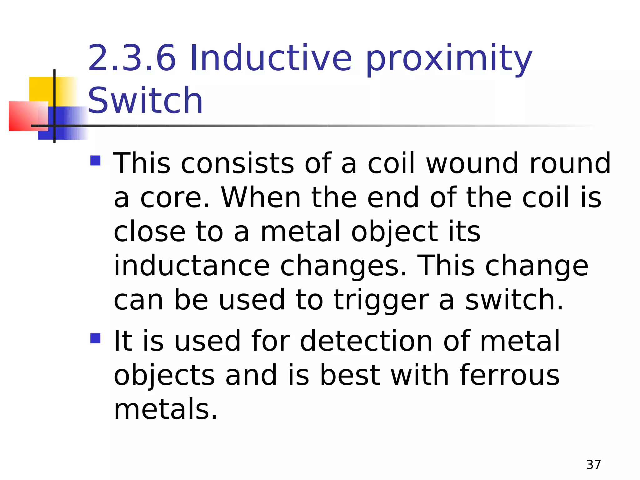 2.3.6 Inductive proximity
Switch




This consists of a coil wound round
a core. When the end of the coil is
close to a metal object its
inductance changes. This change
can be used to trigger a switch.
It is used for detection of metal
objects and is best with ferrous
metals.
37

 
