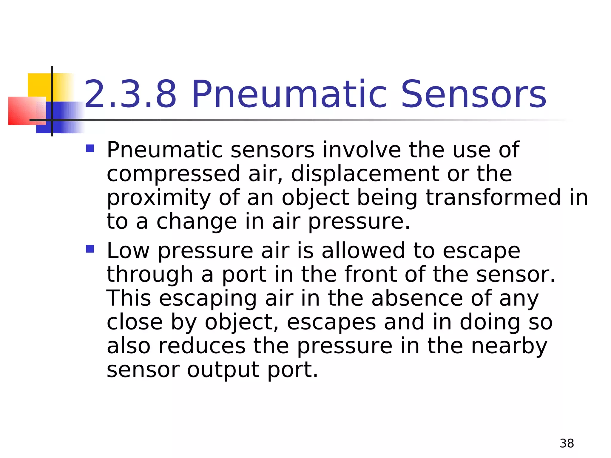2.3.8 Pneumatic Sensors




Pneumatic sensors involve the use of
compressed air, displacement or the
proximity of an object being transformed in
to a change in air pressure.
Low pressure air is allowed to escape
through a port in the front of the sensor.
This escaping air in the absence of any
close by object, escapes and in doing so
also reduces the pressure in the nearby
sensor output port.
38

 