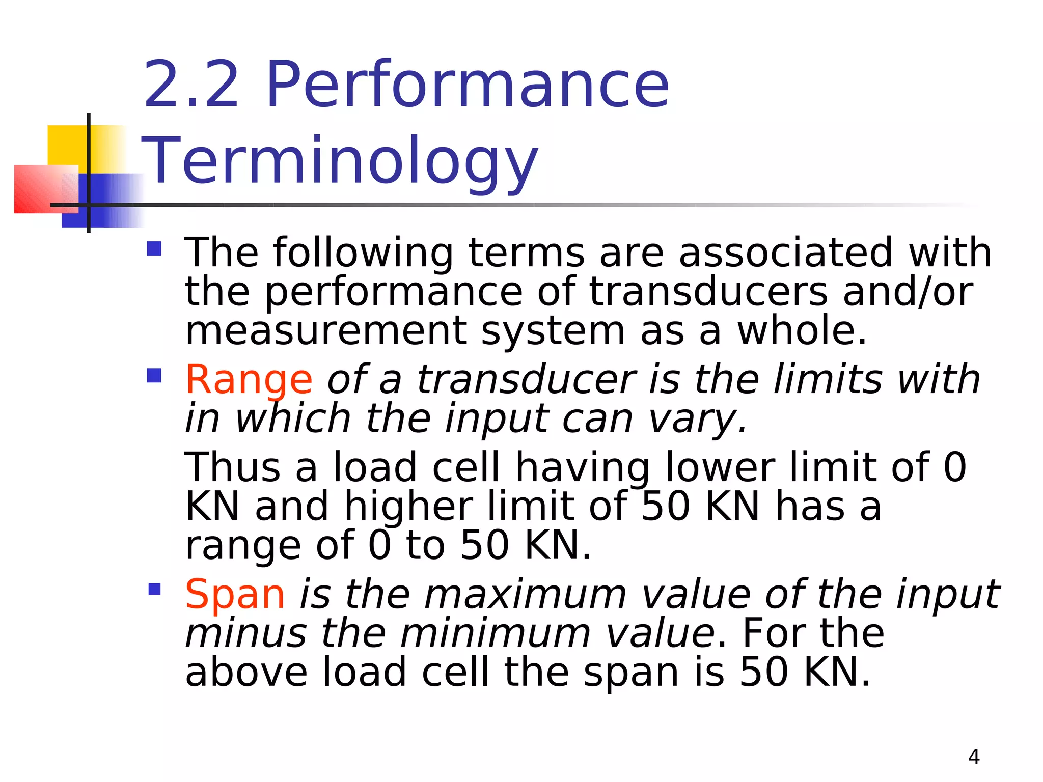 2.2 Performance
Terminology
The following terms are associated with
the performance of transducers and/or
measurement system as a whole.
 Range of a transducer is the limits with
in which the input can vary.
Thus a load cell having lower limit of 0
KN and higher limit of 50 KN has a
range of 0 to 50 KN.
 Span is the maximum value of the input
minus the minimum value. For the
above load cell the span is 50 KN.


4

 