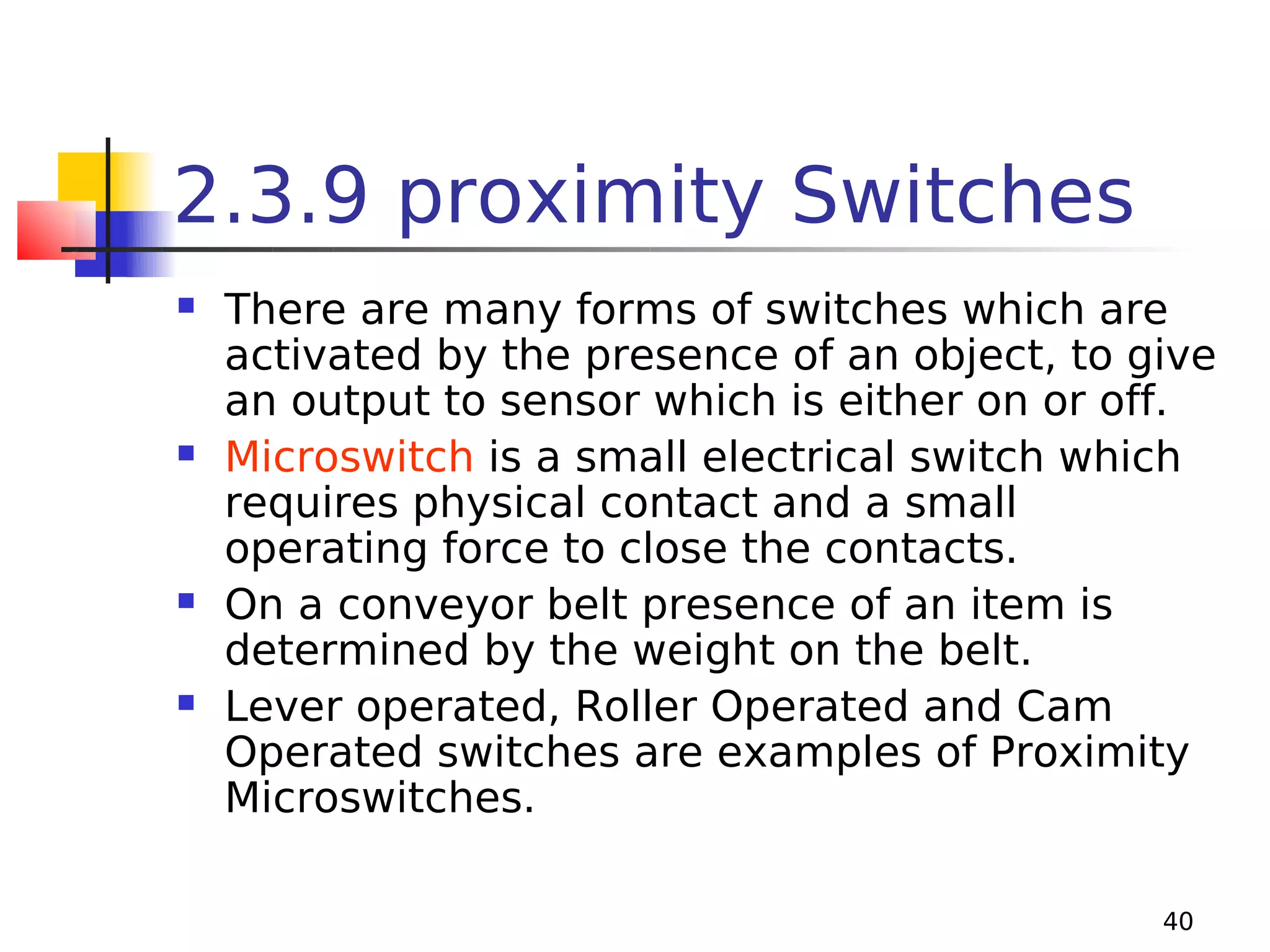 2.3.9 proximity Switches








There are many forms of switches which are
activated by the presence of an object, to give
an output to sensor which is either on or off.
Microswitch is a small electrical switch which
requires physical contact and a small
operating force to close the contacts.
On a conveyor belt presence of an item is
determined by the weight on the belt.
Lever operated, Roller Operated and Cam
Operated switches are examples of Proximity
Microswitches.
40

 