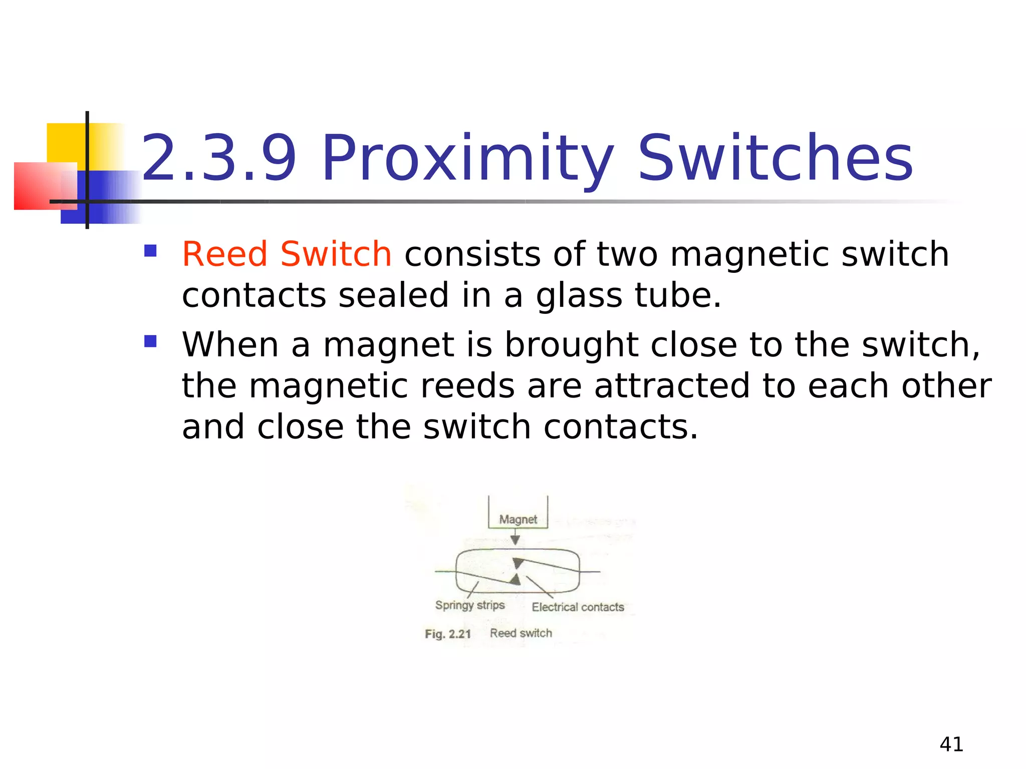 2.3.9 Proximity Switches




Reed Switch consists of two magnetic switch
contacts sealed in a glass tube.
When a magnet is brought close to the switch,
the magnetic reeds are attracted to each other
and close the switch contacts.

41

 