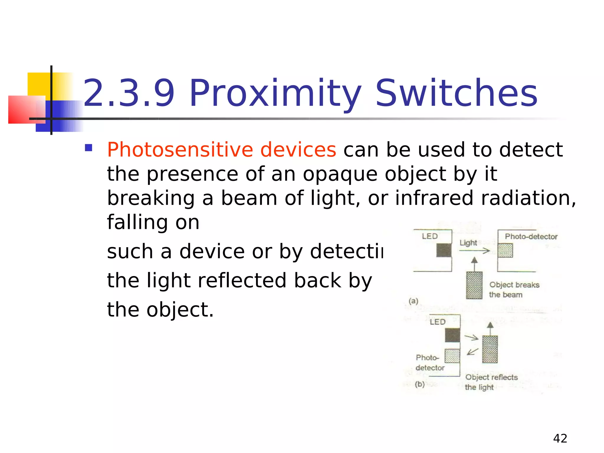 2.3.9 Proximity Switches


Photosensitive devices can be used to detect
the presence of an opaque object by it
breaking a beam of light, or infrared radiation,
falling on
such a device or by detecting
the light reflected back by
the object.

42

 