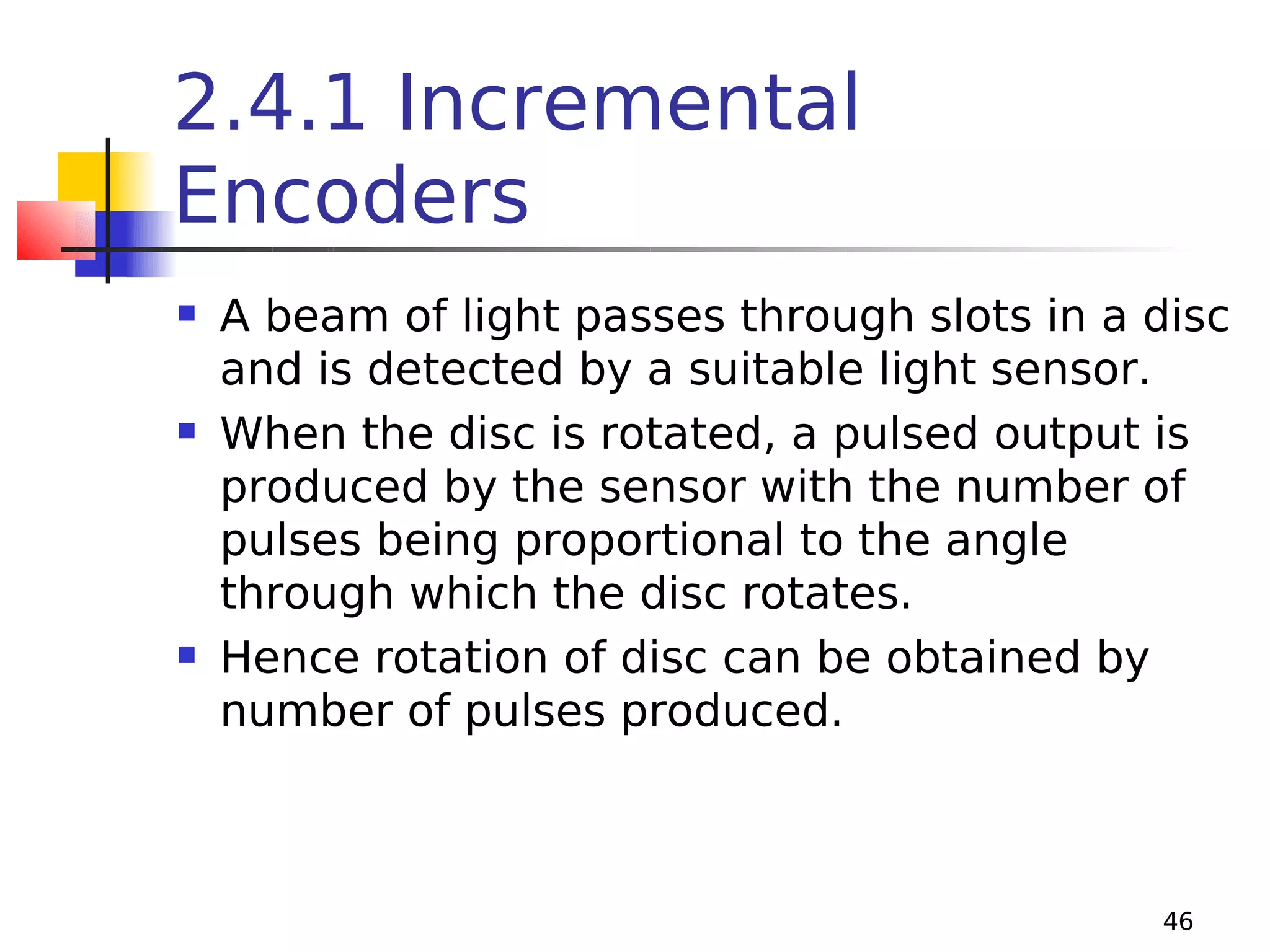 2.4.1 Incremental
Encoders






A beam of light passes through slots in a disc
and is detected by a suitable light sensor.
When the disc is rotated, a pulsed output is
produced by the sensor with the number of
pulses being proportional to the angle
through which the disc rotates.
Hence rotation of disc can be obtained by
number of pulses produced.

46

 