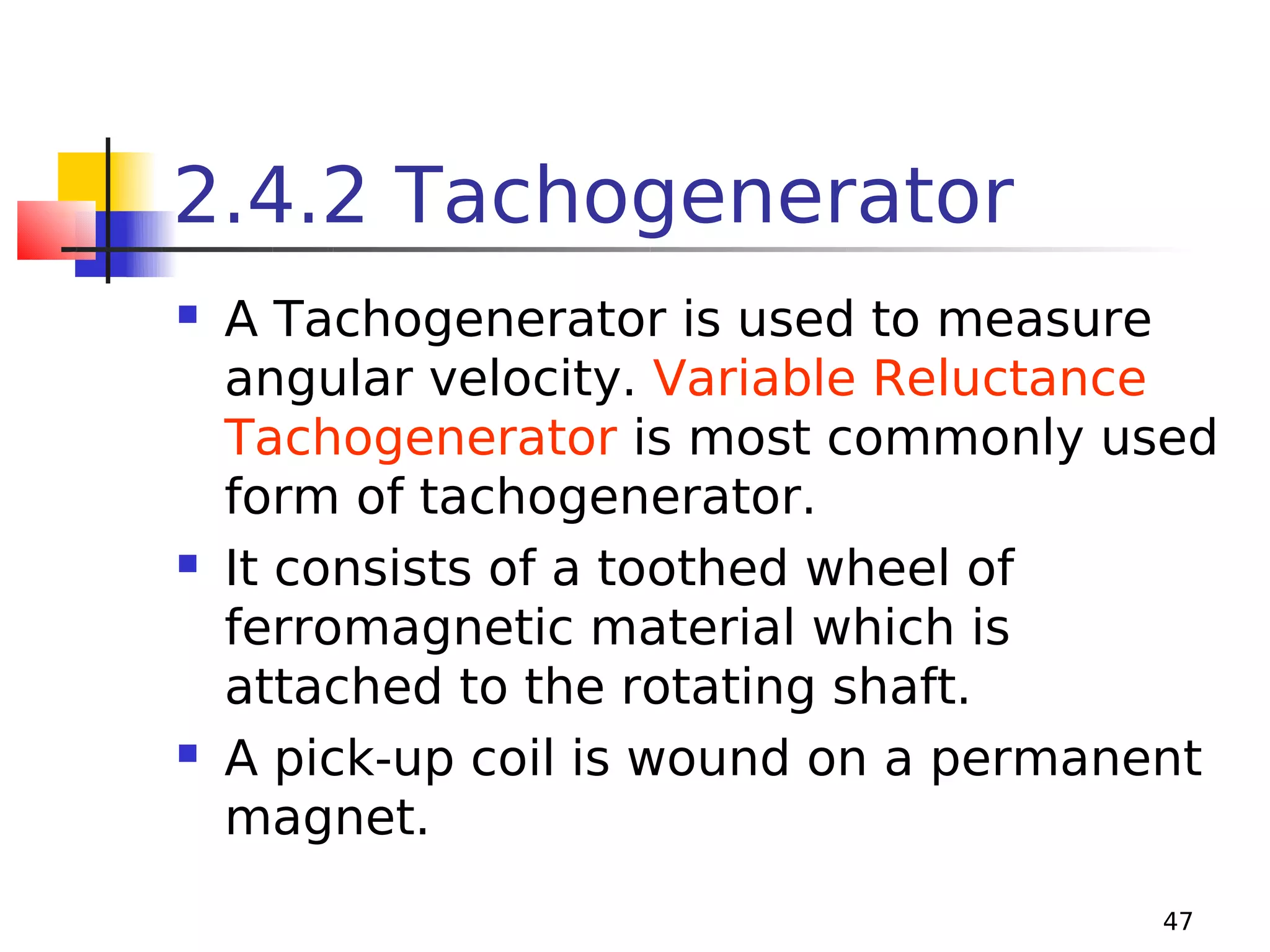 2.4.2 Tachogenerator






A Tachogenerator is used to measure
angular velocity. Variable Reluctance
Tachogenerator is most commonly used
form of tachogenerator.
It consists of a toothed wheel of
ferromagnetic material which is
attached to the rotating shaft.
A pick-up coil is wound on a permanent
magnet.
47

 
