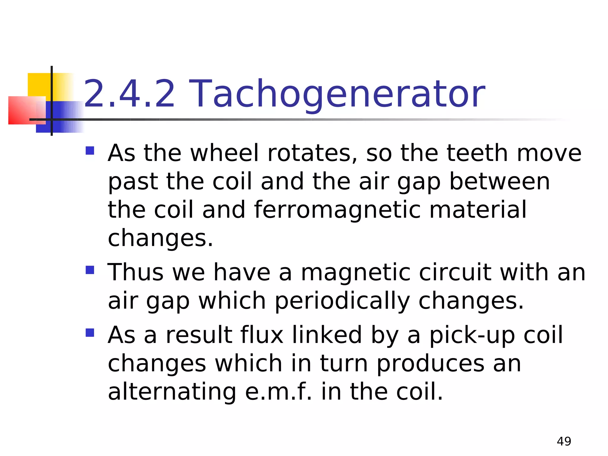 2.4.2 Tachogenerator






As the wheel rotates, so the teeth move
past the coil and the air gap between
the coil and ferromagnetic material
changes.
Thus we have a magnetic circuit with an
air gap which periodically changes.
As a result flux linked by a pick-up coil
changes which in turn produces an
alternating e.m.f. in the coil.
49

 