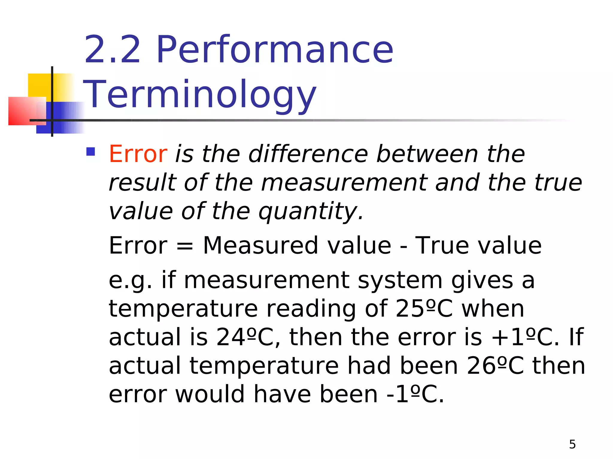 2.2 Performance
Terminology


Error is the difference between the
result of the measurement and the true
value of the quantity.
Error = Measured value - True value
e.g. if measurement system gives a
temperature reading of 25ºC when
actual is 24ºC, then the error is +1ºC. If
actual temperature had been 26ºC then
error would have been -1ºC.
5

 