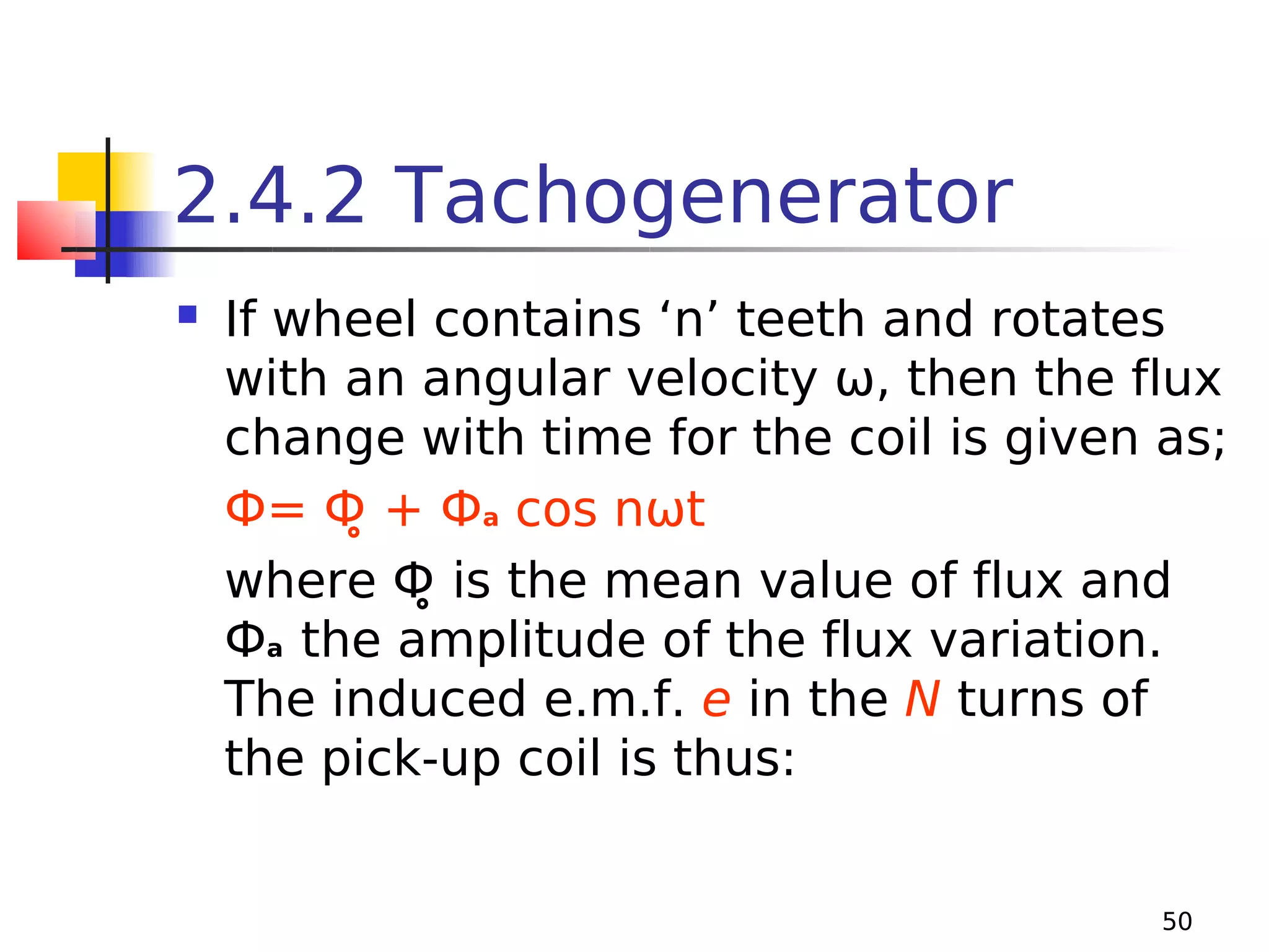 2.4.2 Tachogenerator


If wheel contains ‘n’ teeth and rotates
with an angular velocity ω, then the flux
change with time for the coil is given as;
Ф= Ф̥ + Фa cos nωt
where Ф̥ is the mean value of flux and
Фa the amplitude of the flux variation.
The induced e.m.f. e in the N turns of
the pick-up coil is thus:
50

 