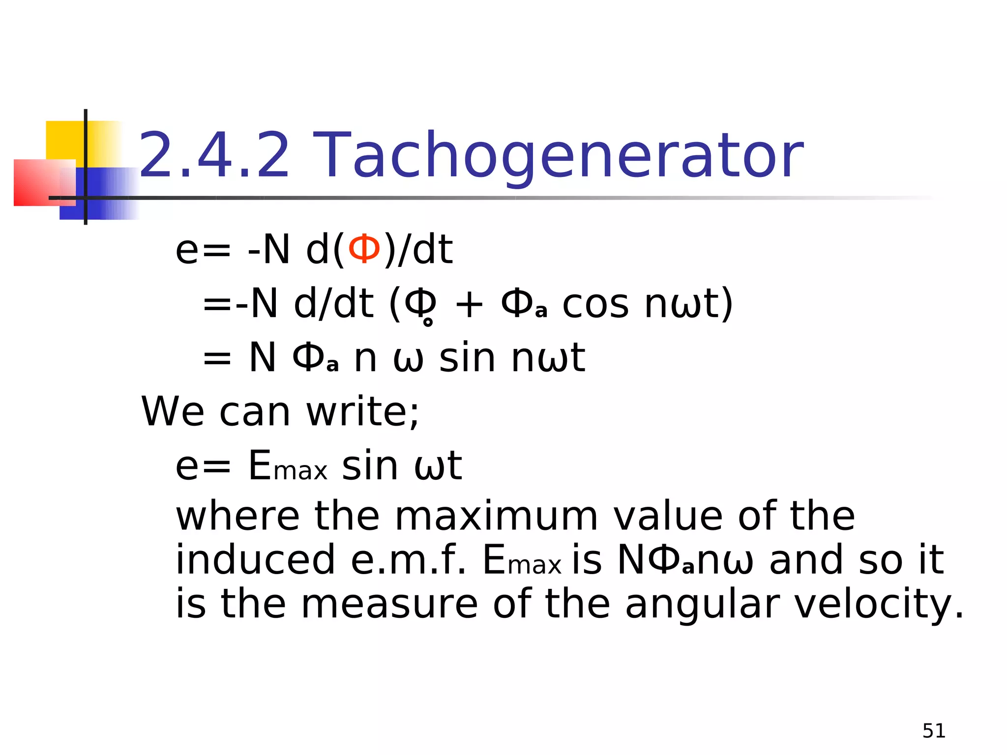 2.4.2 Tachogenerator
e= -N d(Ф)/dt
=-N d/dt (Ф̥ + Фa cos nωt)
= N Фa n ω sin nωt
We can write;
e= Emax sin ωt
where the maximum value of the
induced e.m.f. Emax is NФanω and so it
is the measure of the angular velocity.
51

 