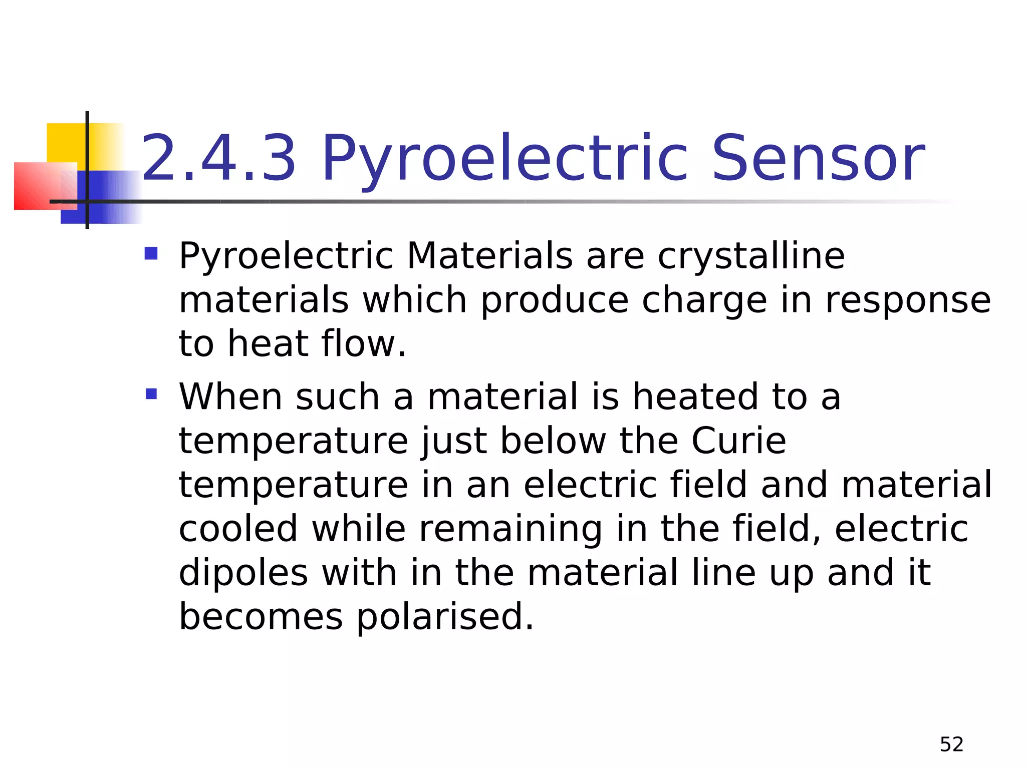 2.4.3 Pyroelectric Sensor
Pyroelectric Materials are crystalline
materials which produce charge in response
to heat flow.
 When such a material is heated to a
temperature just below the Curie
temperature in an electric field and material
cooled while remaining in the field, electric
dipoles with in the material line up and it
becomes polarised.


52

 