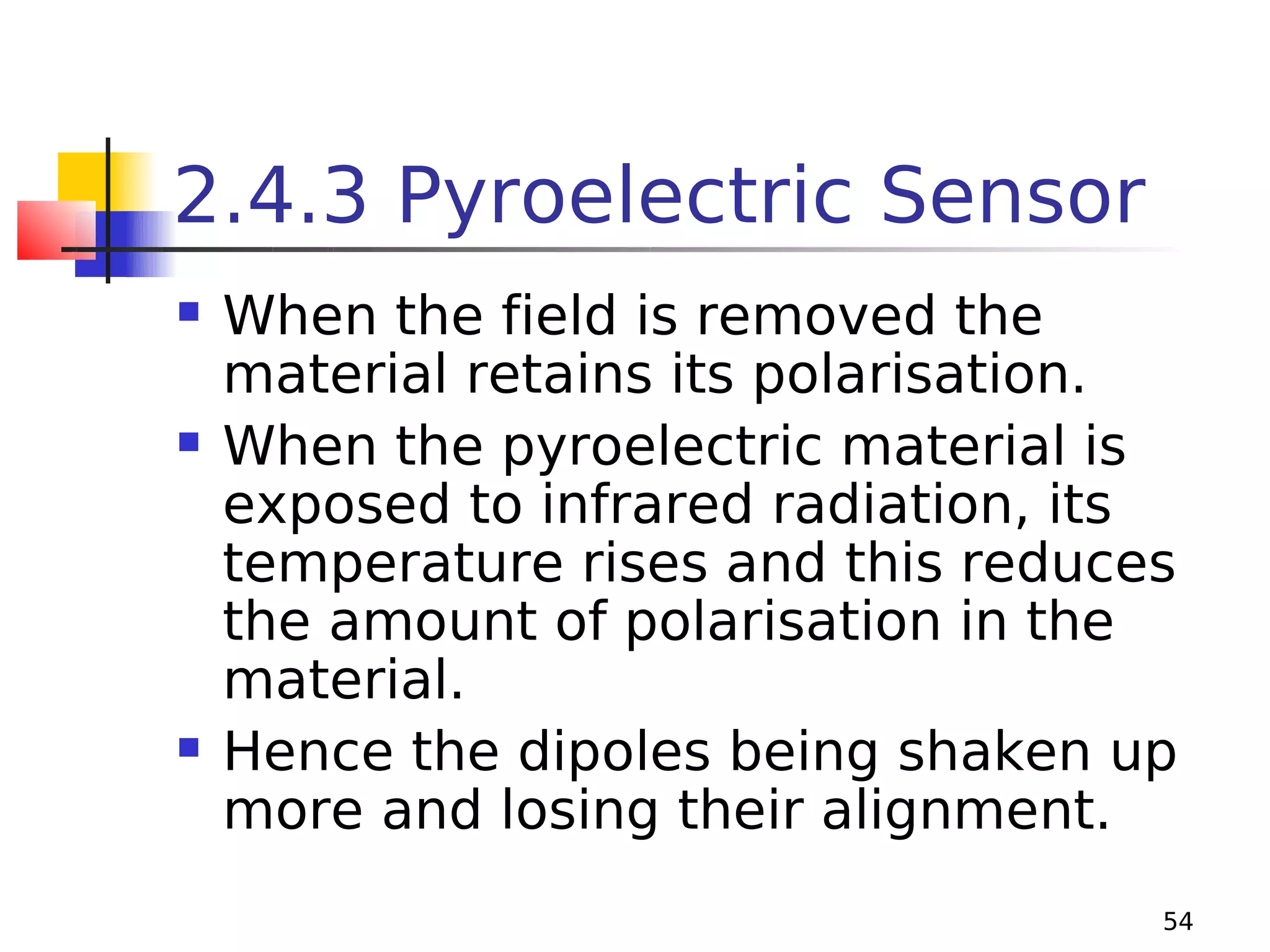 2.4.3 Pyroelectric Sensor






When the field is removed the
material retains its polarisation.
When the pyroelectric material is
exposed to infrared radiation, its
temperature rises and this reduces
the amount of polarisation in the
material.
Hence the dipoles being shaken up
more and losing their alignment.
54

 
