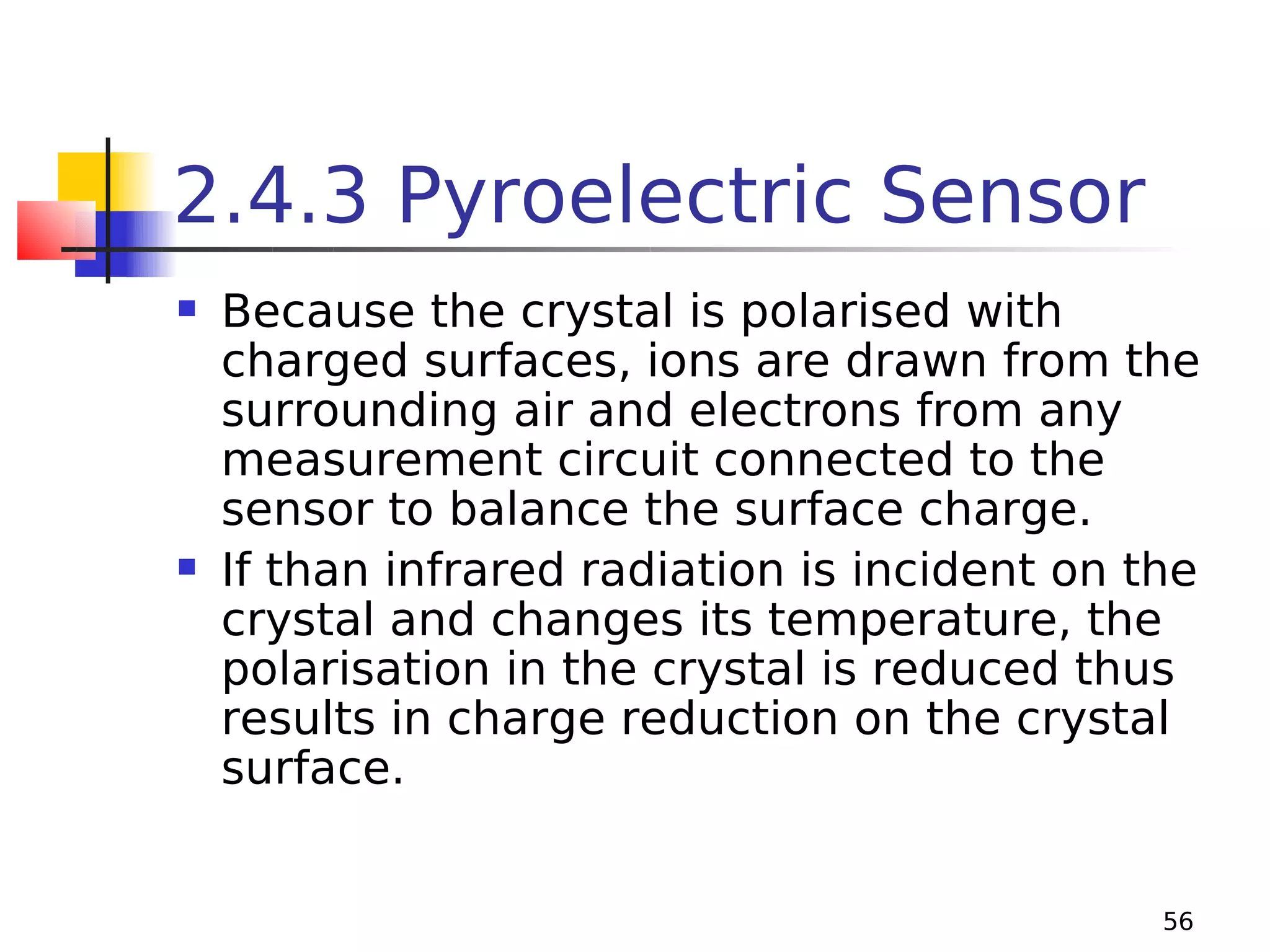 2.4.3 Pyroelectric Sensor




Because the crystal is polarised with
charged surfaces, ions are drawn from the
surrounding air and electrons from any
measurement circuit connected to the
sensor to balance the surface charge.
If than infrared radiation is incident on the
crystal and changes its temperature, the
polarisation in the crystal is reduced thus
results in charge reduction on the crystal
surface.
56

 