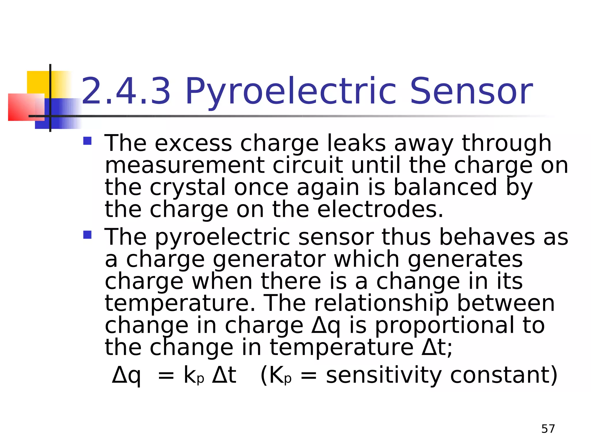 2.4.3 Pyroelectric Sensor




The excess charge leaks away through
measurement circuit until the charge on
the crystal once again is balanced by
the charge on the electrodes.
The pyroelectric sensor thus behaves as
a charge generator which generates
charge when there is a change in its
temperature. The relationship between
change in charge Δq is proportional to
the change in temperature Δt;
Δq = kp Δt (Kp = sensitivity constant)
57

 