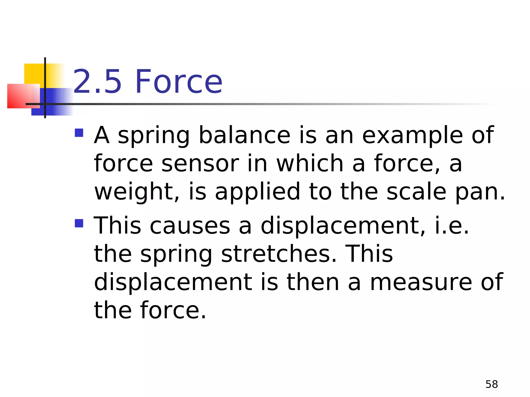 2.5 Force




A spring balance is an example of
force sensor in which a force, a
weight, is applied to the scale pan.
This causes a displacement, i.e.
the spring stretches. This
displacement is then a measure of
the force.
58

 