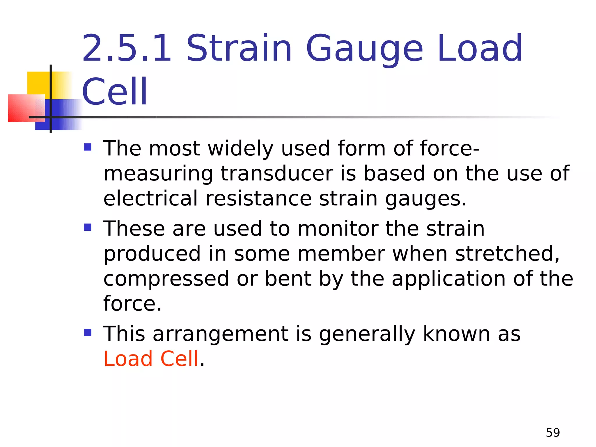 2.5.1 Strain Gauge Load
Cell






The most widely used form of forcemeasuring transducer is based on the use of
electrical resistance strain gauges.
These are used to monitor the strain
produced in some member when stretched,
compressed or bent by the application of the
force.
This arrangement is generally known as
Load Cell.

59

 