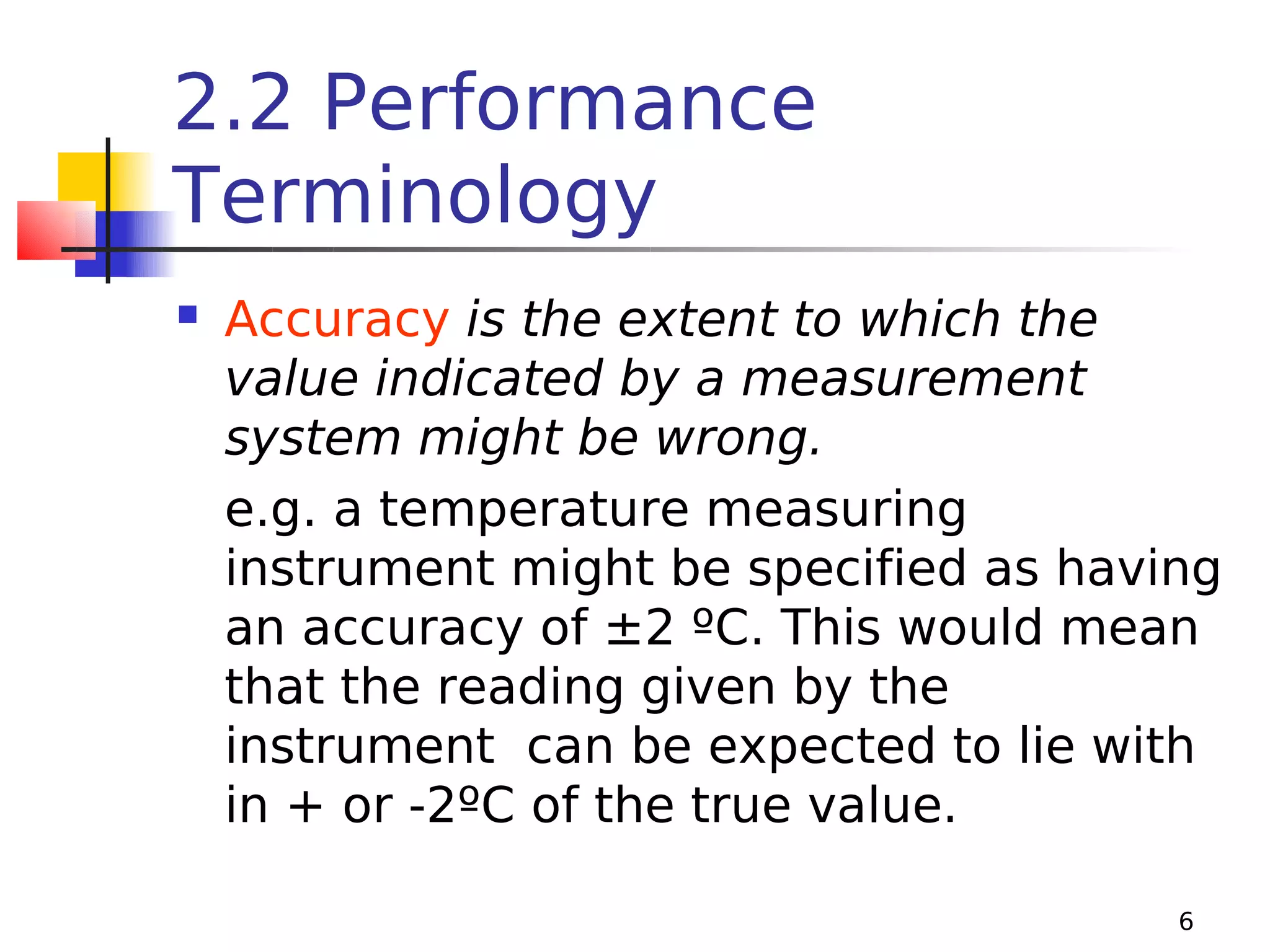 2.2 Performance
Terminology


Accuracy is the extent to which the
value indicated by a measurement
system might be wrong.
e.g. a temperature measuring
instrument might be specified as having
an accuracy of ±2 ºC. This would mean
that the reading given by the
instrument can be expected to lie with
in + or -2ºC of the true value.
6

 