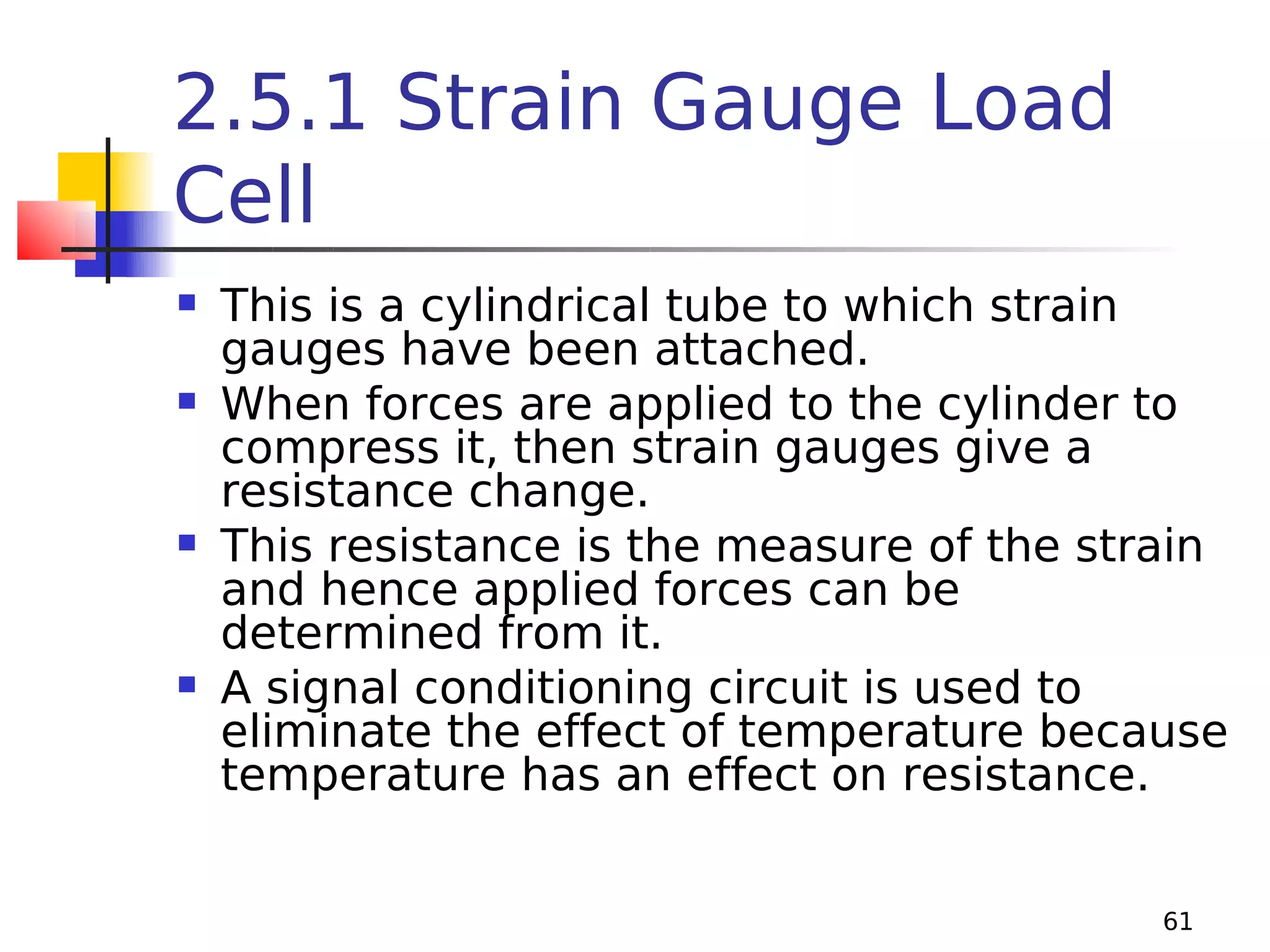 2.5.1 Strain Gauge Load
Cell








This is a cylindrical tube to which strain
gauges have been attached.
When forces are applied to the cylinder to
compress it, then strain gauges give a
resistance change.
This resistance is the measure of the strain
and hence applied forces can be
determined from it.
A signal conditioning circuit is used to
eliminate the effect of temperature because
temperature has an effect on resistance.
61

 